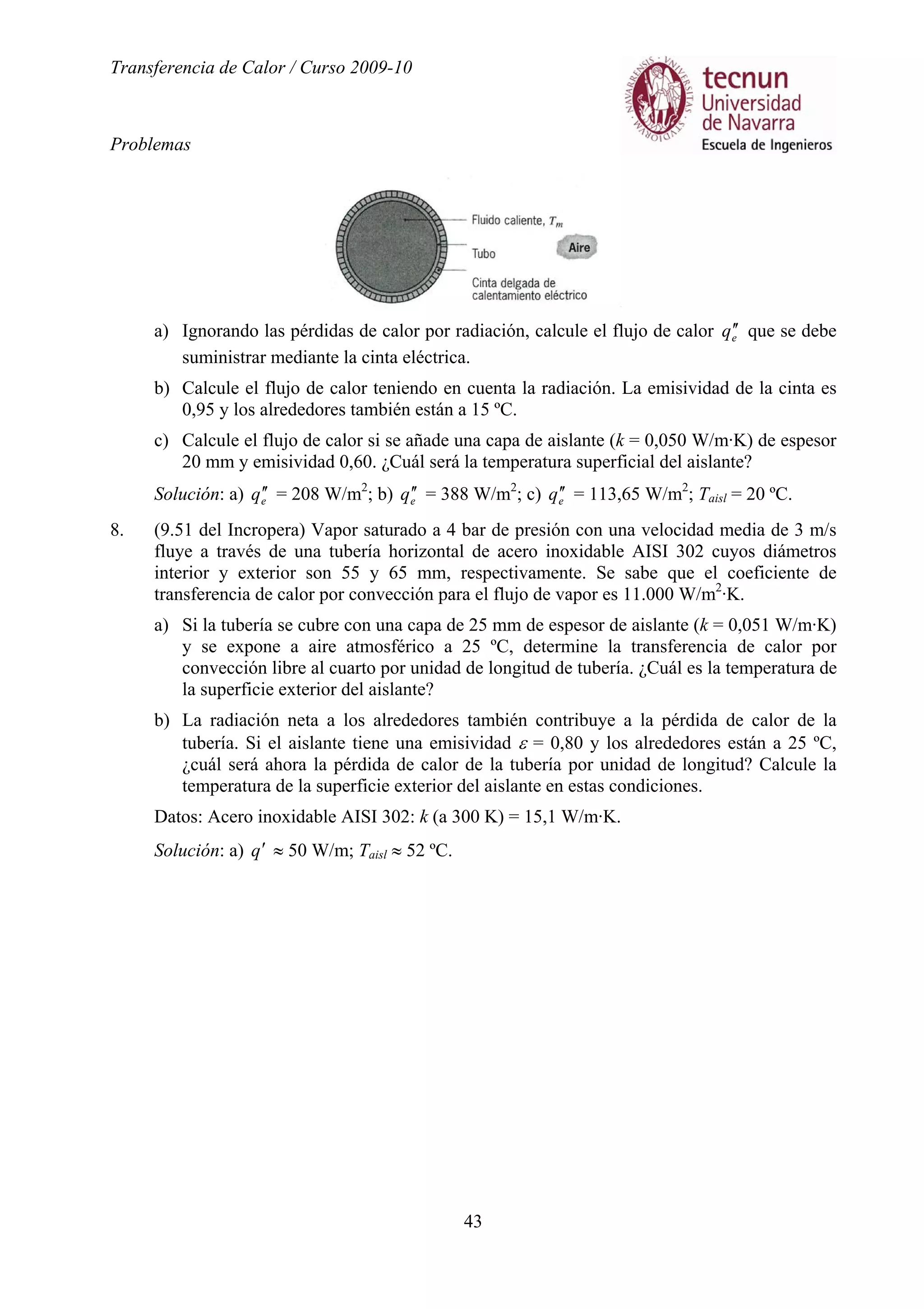 Transferencia de Calor / Curso 2009-10
Problemas
43
a) Ignorando las pérdidas de calor por radiación, calcule el flujo de calor eq ′′ que se debe
suministrar mediante la cinta eléctrica.
b) Calcule el flujo de calor teniendo en cuenta la radiación. La emisividad de la cinta es
0,95 y los alrededores también están a 15 ºC.
c) Calcule el flujo de calor si se añade una capa de aislante (k = 0,050 W/m·K) de espesor
20 mm y emisividad 0,60. ¿Cuál será la temperatura superficial del aislante?
Solución: a) eq ′′ = 208 W/m2
; b) eq ′′ = 388 W/m2
; c) eq ′′ = 113,65 W/m2
; Taisl = 20 ºC.
8. (9.51 del Incropera) Vapor saturado a 4 bar de presión con una velocidad media de 3 m/s
fluye a través de una tubería horizontal de acero inoxidable AISI 302 cuyos diámetros
interior y exterior son 55 y 65 mm, respectivamente. Se sabe que el coeficiente de
transferencia de calor por convección para el flujo de vapor es 11.000 W/m2
·K.
a) Si la tubería se cubre con una capa de 25 mm de espesor de aislante (k = 0,051 W/m·K)
y se expone a aire atmosférico a 25 ºC, determine la transferencia de calor por
convección libre al cuarto por unidad de longitud de tubería. ¿Cuál es la temperatura de
la superficie exterior del aislante?
b) La radiación neta a los alrededores también contribuye a la pérdida de calor de la
tubería. Si el aislante tiene una emisividad ε = 0,80 y los alrededores están a 25 ºC,
¿cuál será ahora la pérdida de calor de la tubería por unidad de longitud? Calcule la
temperatura de la superficie exterior del aislante en estas condiciones.
Datos: Acero inoxidable AISI 302: k (a 300 K) = 15,1 W/m·K.
Solución: a) q′ ≈ 50 W/m; Taisl ≈ 52 ºC.
 