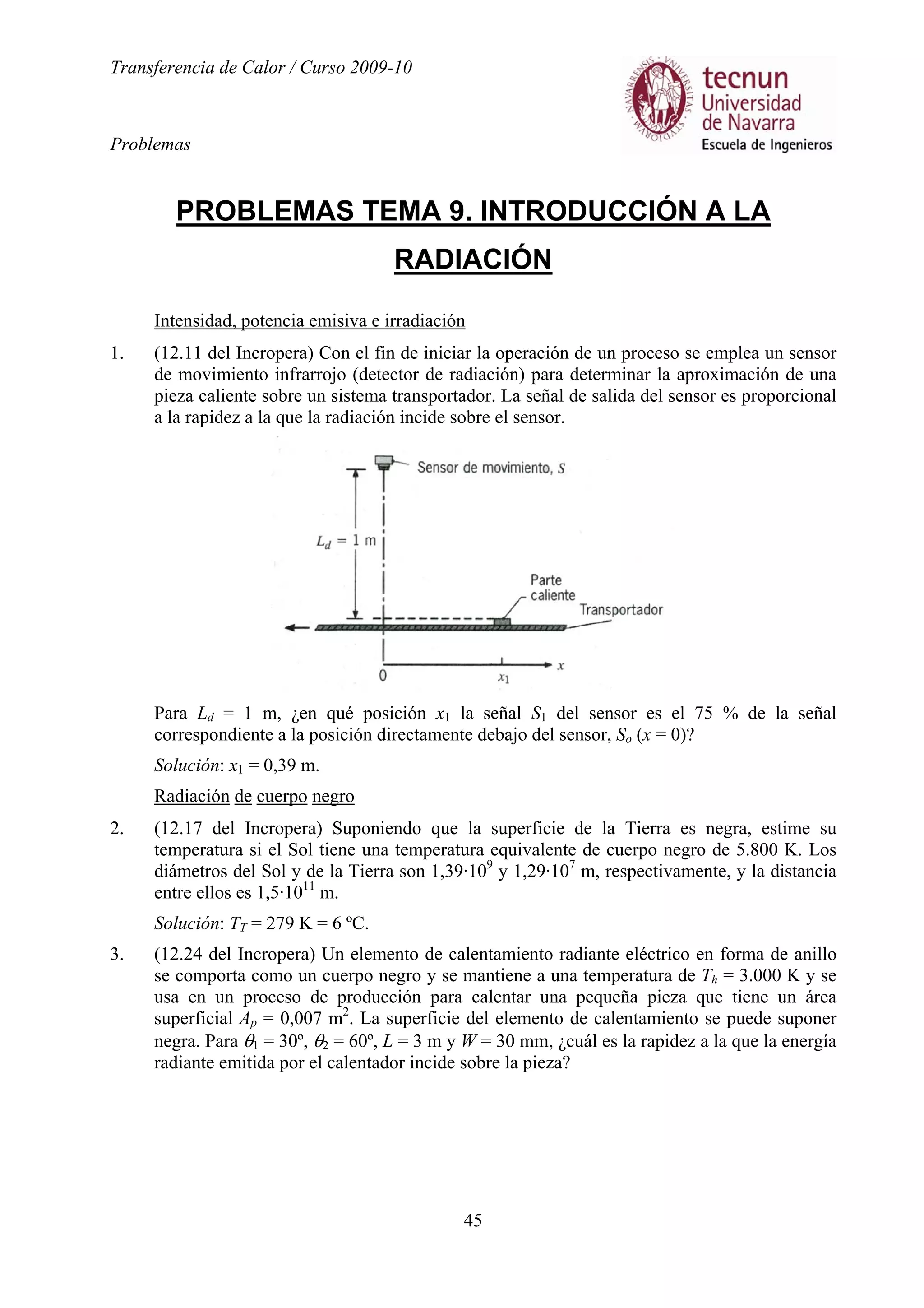 Transferencia de Calor / Curso 2009-10
Problemas
45
PROBLEMAS TEMA 9. INTRODUCCIÓN A LA
RADIACIÓN
Intensidad, potencia emisiva e irradiación
1. (12.11 del Incropera) Con el fin de iniciar la operación de un proceso se emplea un sensor
de movimiento infrarrojo (detector de radiación) para determinar la aproximación de una
pieza caliente sobre un sistema transportador. La señal de salida del sensor es proporcional
a la rapidez a la que la radiación incide sobre el sensor.
Para Ld = 1 m, ¿en qué posición x1 la señal S1 del sensor es el 75 % de la señal
correspondiente a la posición directamente debajo del sensor, So (x = 0)?
Solución: x1 = 0,39 m.
Radiación de cuerpo negro
2. (12.17 del Incropera) Suponiendo que la superficie de la Tierra es negra, estime su
temperatura si el Sol tiene una temperatura equivalente de cuerpo negro de 5.800 K. Los
diámetros del Sol y de la Tierra son 1,39·109
y 1,29·107
m, respectivamente, y la distancia
entre ellos es 1,5·1011
m.
Solución: TT = 279 K = 6 ºC.
3. (12.24 del Incropera) Un elemento de calentamiento radiante eléctrico en forma de anillo
se comporta como un cuerpo negro y se mantiene a una temperatura de Th = 3.000 K y se
usa en un proceso de producción para calentar una pequeña pieza que tiene un área
superficial Ap = 0,007 m2
. La superficie del elemento de calentamiento se puede suponer
negra. Para θ1 = 30º, θ2 = 60º, L = 3 m y W = 30 mm, ¿cuál es la rapidez a la que la energía
radiante emitida por el calentador incide sobre la pieza?
 