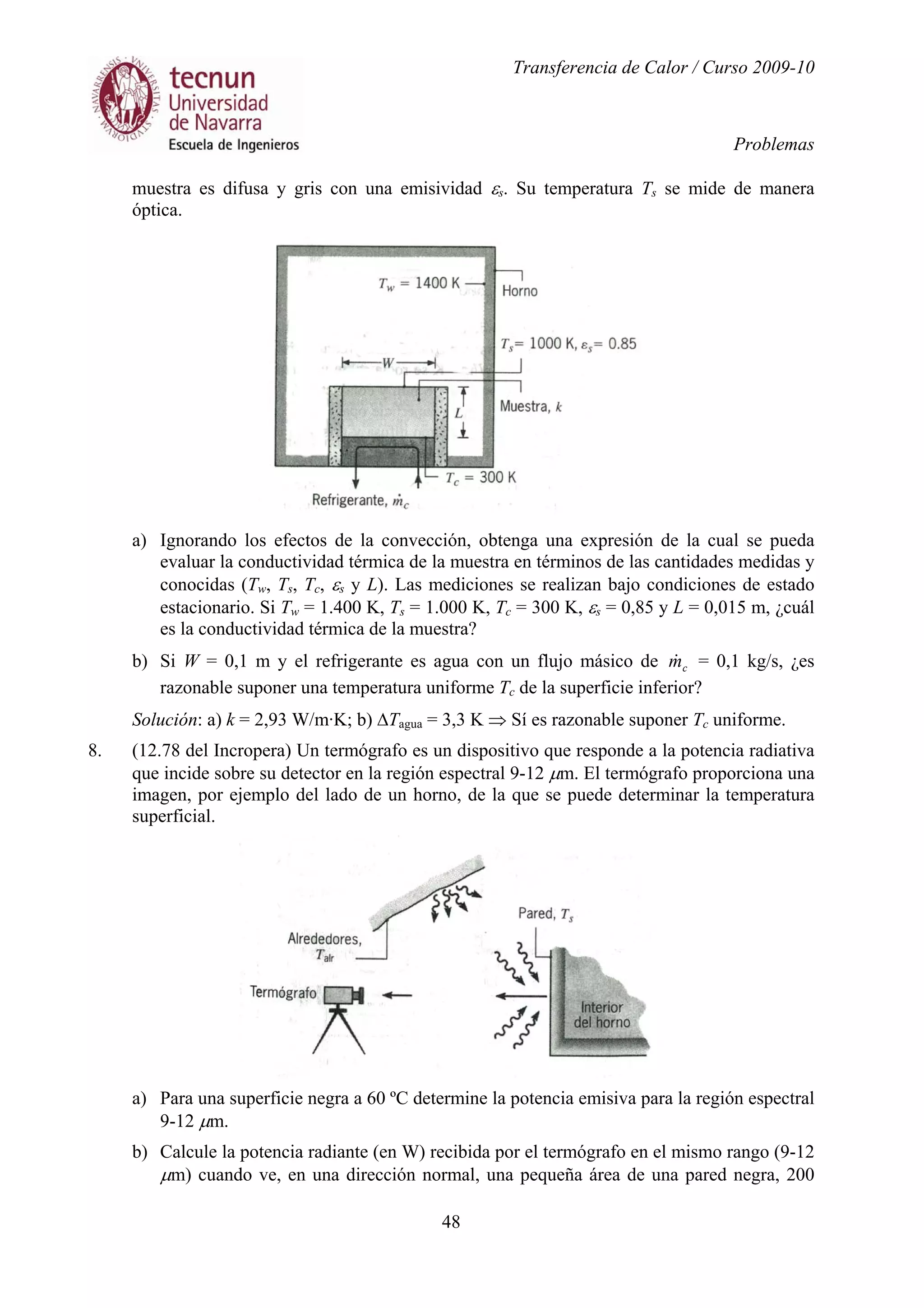 Transferencia de Calor / Curso 2009-10
Problemas
48
muestra es difusa y gris con una emisividad εs. Su temperatura Ts se mide de manera
óptica.
a) Ignorando los efectos de la convección, obtenga una expresión de la cual se pueda
evaluar la conductividad térmica de la muestra en términos de las cantidades medidas y
conocidas (Tw, Ts, Tc, εs y L). Las mediciones se realizan bajo condiciones de estado
estacionario. Si Tw = 1.400 K, Ts = 1.000 K, Tc = 300 K, εs = 0,85 y L = 0,015 m, ¿cuál
es la conductividad térmica de la muestra?
b) Si W = 0,1 m y el refrigerante es agua con un flujo másico de cm& = 0,1 kg/s, ¿es
razonable suponer una temperatura uniforme Tc de la superficie inferior?
Solución: a) k = 2,93 W/m·K; b) ∆Tagua = 3,3 K ⇒ Sí es razonable suponer Tc uniforme.
8. (12.78 del Incropera) Un termógrafo es un dispositivo que responde a la potencia radiativa
que incide sobre su detector en la región espectral 9-12 µm. El termógrafo proporciona una
imagen, por ejemplo del lado de un horno, de la que se puede determinar la temperatura
superficial.
a) Para una superficie negra a 60 ºC determine la potencia emisiva para la región espectral
9-12 µm.
b) Calcule la potencia radiante (en W) recibida por el termógrafo en el mismo rango (9-12
µm) cuando ve, en una dirección normal, una pequeña área de una pared negra, 200
 