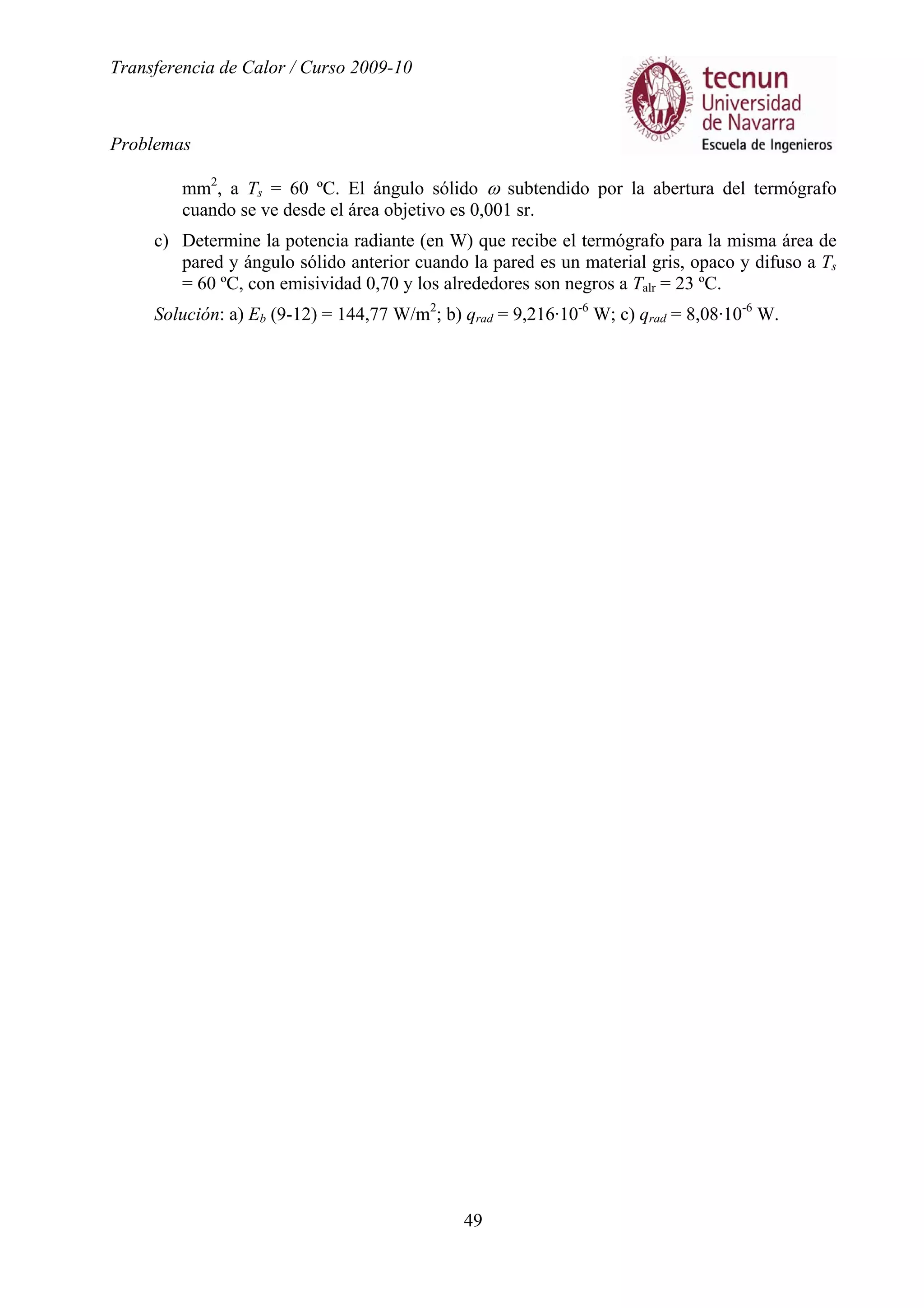 Transferencia de Calor / Curso 2009-10
Problemas
49
mm2
, a Ts = 60 ºC. El ángulo sólido ω subtendido por la abertura del termógrafo
cuando se ve desde el área objetivo es 0,001 sr.
c) Determine la potencia radiante (en W) que recibe el termógrafo para la misma área de
pared y ángulo sólido anterior cuando la pared es un material gris, opaco y difuso a Ts
= 60 ºC, con emisividad 0,70 y los alrededores son negros a Talr = 23 ºC.
Solución: a) Eb (9-12) = 144,77 W/m2
; b) qrad = 9,216·10-6
W; c) qrad = 8,08·10-6
W.
 