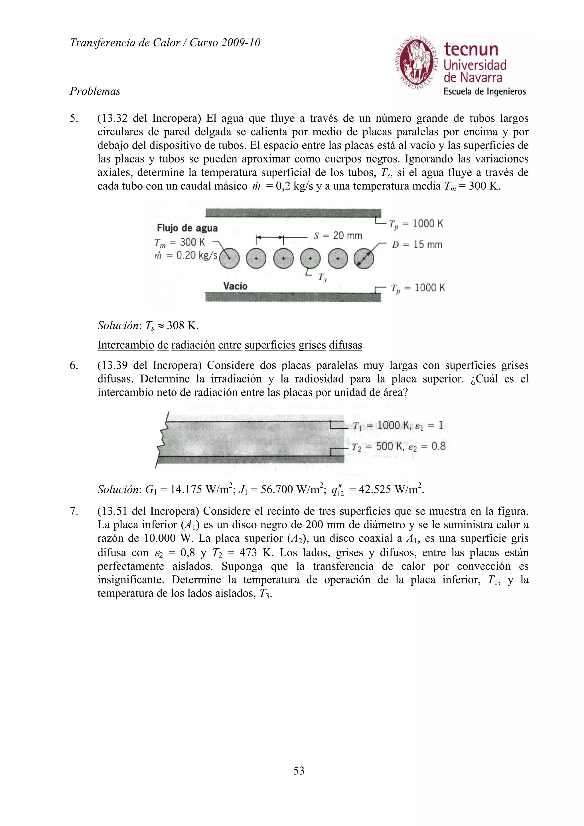 Transferencia de Calor / Curso 2009-10
Problemas
53
5. (13.32 del Incropera) El agua que fluye a través de un número grande de tubos largos
circulares de pared delgada se calienta por medio de placas paralelas por encima y por
debajo del dispositivo de tubos. El espacio entre las placas está al vacío y las superficies de
las placas y tubos se pueden aproximar como cuerpos negros. Ignorando las variaciones
axiales, determine la temperatura superficial de los tubos, Ts, si el agua fluye a través de
cada tubo con un caudal másico m& = 0,2 kg/s y a una temperatura media Tm = 300 K.
Solución: Ts ≈ 308 K.
Intercambio de radiación entre superficies grises difusas
6. (13.39 del Incropera) Considere dos placas paralelas muy largas con superficies grises
difusas. Determine la irradiación y la radiosidad para la placa superior. ¿Cuál es el
intercambio neto de radiación entre las placas por unidad de área?
Solución: G1 = 14.175 W/m2
; J1 = 56.700 W/m2
; 12q ′′ = 42.525 W/m2
.
7. (13.51 del Incropera) Considere el recinto de tres superficies que se muestra en la figura.
La placa inferior (A1) es un disco negro de 200 mm de diámetro y se le suministra calor a
razón de 10.000 W. La placa superior (A2), un disco coaxial a A1, es una superficie gris
difusa con ε2 = 0,8 y T2 = 473 K. Los lados, grises y difusos, entre las placas están
perfectamente aislados. Suponga que la transferencia de calor por convección es
insignificante. Determine la temperatura de operación de la placa inferior, T1, y la
temperatura de los lados aislados, T3.
 