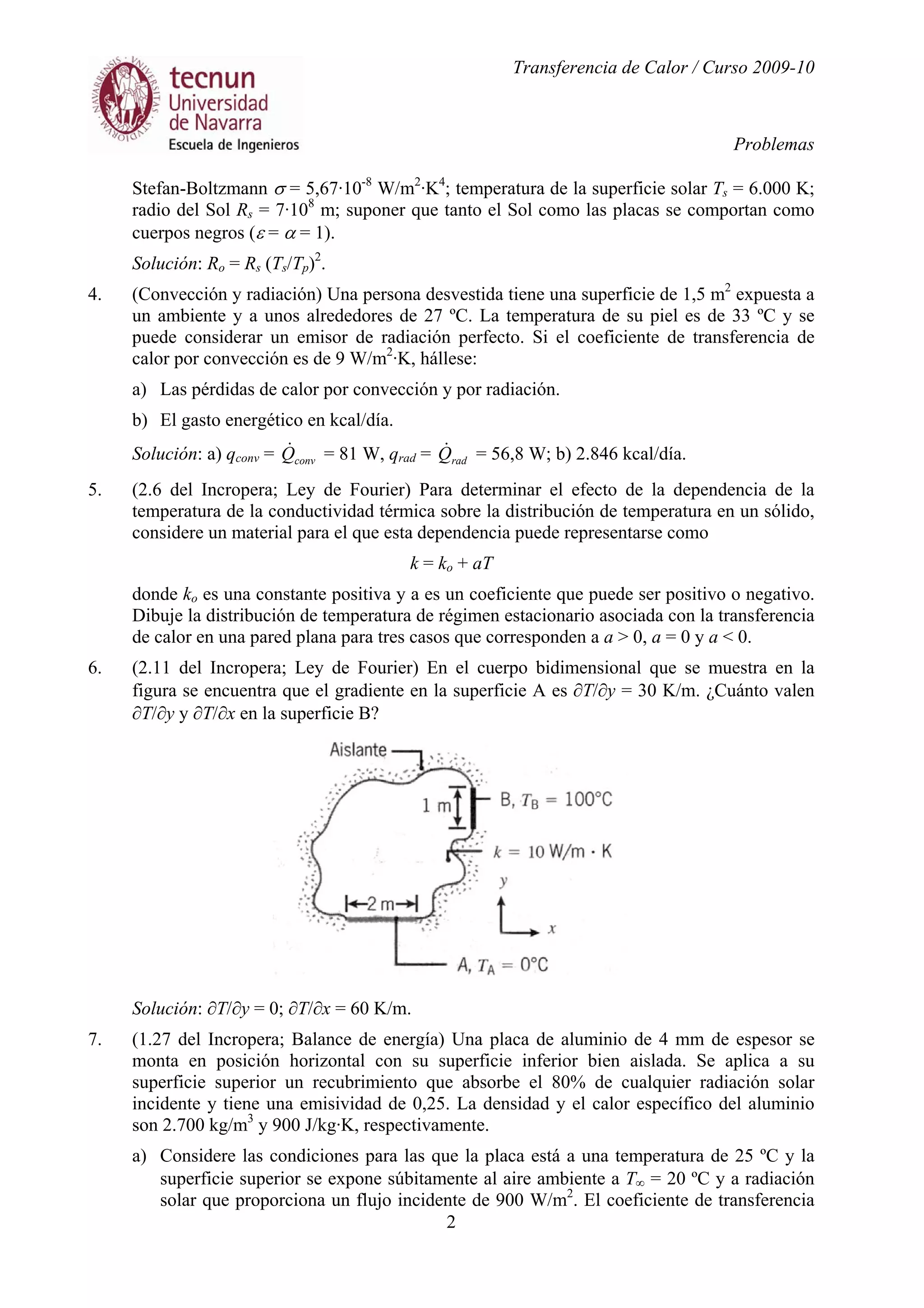 Transferencia de Calor / Curso 2009-10
Problemas
2
Stefan-Boltzmann σ = 5,67·10-8
W/m2
·K4
; temperatura de la superficie solar Ts = 6.000 K;
radio del Sol Rs = 7·108
m; suponer que tanto el Sol como las placas se comportan como
cuerpos negros (ε = α = 1).
Solución: Ro = Rs (Ts/Tp)2
.
4. (Convección y radiación) Una persona desvestida tiene una superficie de 1,5 m2
expuesta a
un ambiente y a unos alrededores de 27 ºC. La temperatura de su piel es de 33 ºC y se
puede considerar un emisor de radiación perfecto. Si el coeficiente de transferencia de
calor por convección es de 9 W/m2
·K, hállese:
a) Las pérdidas de calor por convección y por radiación.
b) El gasto energético en kcal/día.
Solución: a) qconv = convQ& = 81 W, qrad = radQ& = 56,8 W; b) 2.846 kcal/día.
5. (2.6 del Incropera; Ley de Fourier) Para determinar el efecto de la dependencia de la
temperatura de la conductividad térmica sobre la distribución de temperatura en un sólido,
considere un material para el que esta dependencia puede representarse como
k = ko + aT
donde ko es una constante positiva y a es un coeficiente que puede ser positivo o negativo.
Dibuje la distribución de temperatura de régimen estacionario asociada con la transferencia
de calor en una pared plana para tres casos que corresponden a a > 0, a = 0 y a < 0.
6. (2.11 del Incropera; Ley de Fourier) En el cuerpo bidimensional que se muestra en la
figura se encuentra que el gradiente en la superficie A es ∂T/∂y = 30 K/m. ¿Cuánto valen
∂T/∂y y ∂T/∂x en la superficie B?
Solución: ∂T/∂y = 0; ∂T/∂x = 60 K/m.
7. (1.27 del Incropera; Balance de energía) Una placa de aluminio de 4 mm de espesor se
monta en posición horizontal con su superficie inferior bien aislada. Se aplica a su
superficie superior un recubrimiento que absorbe el 80% de cualquier radiación solar
incidente y tiene una emisividad de 0,25. La densidad y el calor específico del aluminio
son 2.700 kg/m3
y 900 J/kg·K, respectivamente.
a) Considere las condiciones para las que la placa está a una temperatura de 25 ºC y la
superficie superior se expone súbitamente al aire ambiente a T∞ = 20 ºC y a radiación
solar que proporciona un flujo incidente de 900 W/m2
. El coeficiente de transferencia
 
