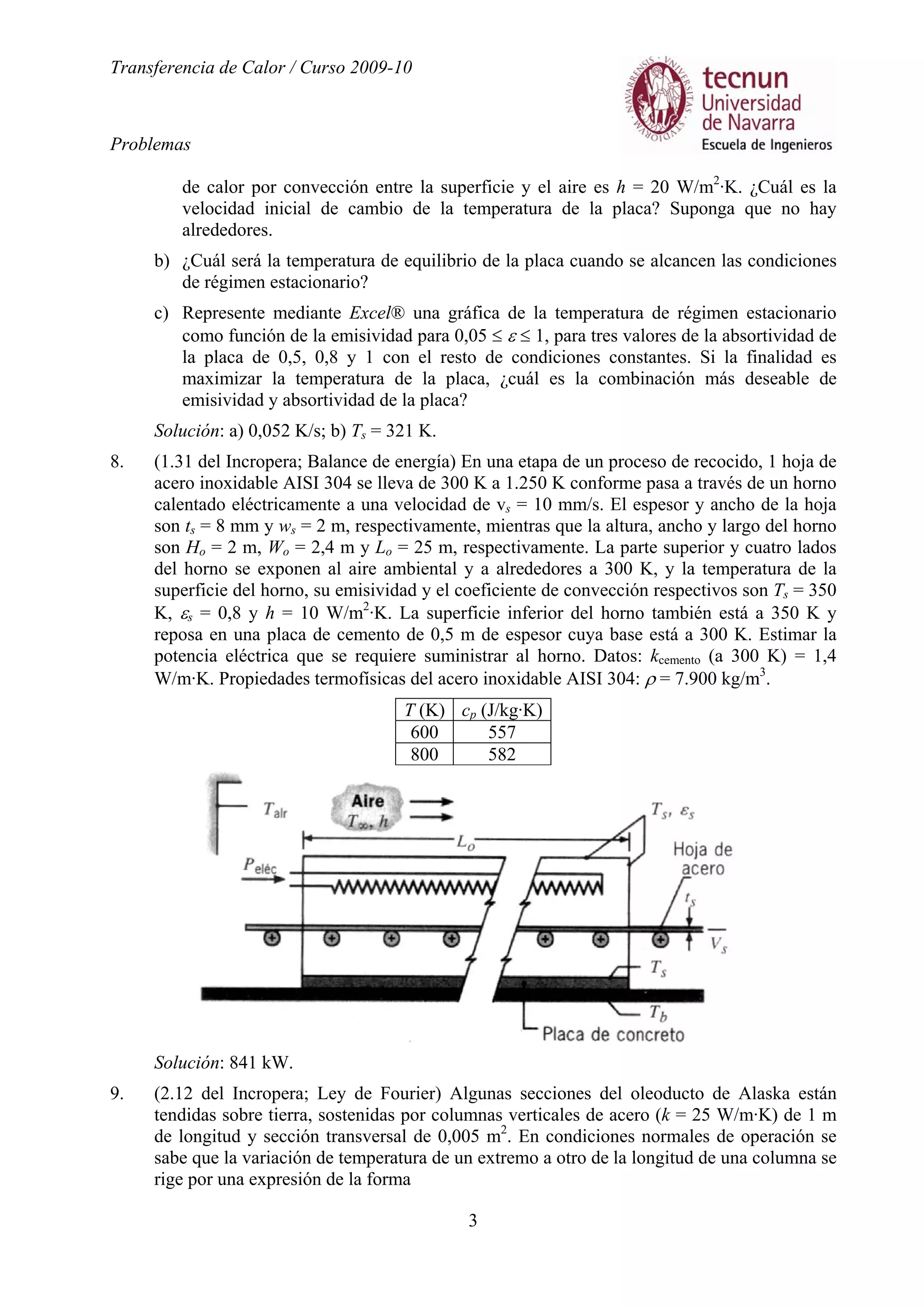 Transferencia de Calor / Curso 2009-10
Problemas
3
de calor por convección entre la superficie y el aire es h = 20 W/m2
·K. ¿Cuál es la
velocidad inicial de cambio de la temperatura de la placa? Suponga que no hay
alrededores.
b) ¿Cuál será la temperatura de equilibrio de la placa cuando se alcancen las condiciones
de régimen estacionario?
c) Represente mediante Excel® una gráfica de la temperatura de régimen estacionario
como función de la emisividad para 0,05 ≤ ε ≤ 1, para tres valores de la absortividad de
la placa de 0,5, 0,8 y 1 con el resto de condiciones constantes. Si la finalidad es
maximizar la temperatura de la placa, ¿cuál es la combinación más deseable de
emisividad y absortividad de la placa?
Solución: a) 0,052 K/s; b) Ts = 321 K.
8. (1.31 del Incropera; Balance de energía) En una etapa de un proceso de recocido, 1 hoja de
acero inoxidable AISI 304 se lleva de 300 K a 1.250 K conforme pasa a través de un horno
calentado eléctricamente a una velocidad de vs = 10 mm/s. El espesor y ancho de la hoja
son ts = 8 mm y ws = 2 m, respectivamente, mientras que la altura, ancho y largo del horno
son Ho = 2 m, Wo = 2,4 m y Lo = 25 m, respectivamente. La parte superior y cuatro lados
del horno se exponen al aire ambiental y a alrededores a 300 K, y la temperatura de la
superficie del horno, su emisividad y el coeficiente de convección respectivos son Ts = 350
K, εs = 0,8 y h = 10 W/m2
·K. La superficie inferior del horno también está a 350 K y
reposa en una placa de cemento de 0,5 m de espesor cuya base está a 300 K. Estimar la
potencia eléctrica que se requiere suministrar al horno. Datos: kcemento (a 300 K) = 1,4
W/m·K. Propiedades termofísicas del acero inoxidable AISI 304: ρ = 7.900 kg/m3
.
T (K) cp (J/kg·K)
600 557
800 582
Solución: 841 kW.
9. (2.12 del Incropera; Ley de Fourier) Algunas secciones del oleoducto de Alaska están
tendidas sobre tierra, sostenidas por columnas verticales de acero (k = 25 W/m·K) de 1 m
de longitud y sección transversal de 0,005 m2
. En condiciones normales de operación se
sabe que la variación de temperatura de un extremo a otro de la longitud de una columna se
rige por una expresión de la forma
 
