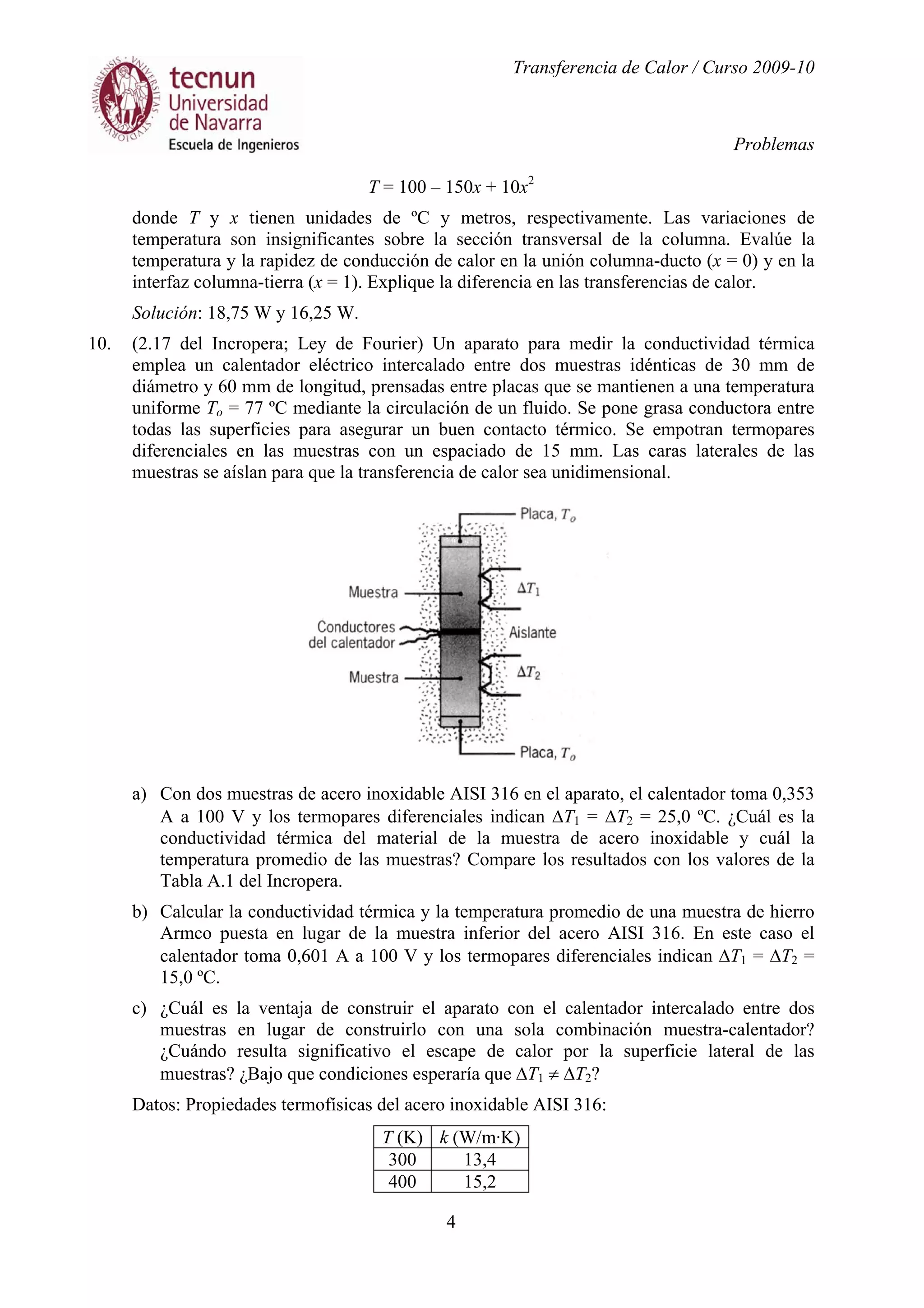 Transferencia de Calor / Curso 2009-10
Problemas
4
T = 100 – 150x + 10x2
donde T y x tienen unidades de ºC y metros, respectivamente. Las variaciones de
temperatura son insignificantes sobre la sección transversal de la columna. Evalúe la
temperatura y la rapidez de conducción de calor en la unión columna-ducto (x = 0) y en la
interfaz columna-tierra (x = 1). Explique la diferencia en las transferencias de calor.
Solución: 18,75 W y 16,25 W.
10. (2.17 del Incropera; Ley de Fourier) Un aparato para medir la conductividad térmica
emplea un calentador eléctrico intercalado entre dos muestras idénticas de 30 mm de
diámetro y 60 mm de longitud, prensadas entre placas que se mantienen a una temperatura
uniforme To = 77 ºC mediante la circulación de un fluido. Se pone grasa conductora entre
todas las superficies para asegurar un buen contacto térmico. Se empotran termopares
diferenciales en las muestras con un espaciado de 15 mm. Las caras laterales de las
muestras se aíslan para que la transferencia de calor sea unidimensional.
a) Con dos muestras de acero inoxidable AISI 316 en el aparato, el calentador toma 0,353
A a 100 V y los termopares diferenciales indican ∆T1 = ∆T2 = 25,0 ºC. ¿Cuál es la
conductividad térmica del material de la muestra de acero inoxidable y cuál la
temperatura promedio de las muestras? Compare los resultados con los valores de la
Tabla A.1 del Incropera.
b) Calcular la conductividad térmica y la temperatura promedio de una muestra de hierro
Armco puesta en lugar de la muestra inferior del acero AISI 316. En este caso el
calentador toma 0,601 A a 100 V y los termopares diferenciales indican ∆T1 = ∆T2 =
15,0 ºC.
c) ¿Cuál es la ventaja de construir el aparato con el calentador intercalado entre dos
muestras en lugar de construirlo con una sola combinación muestra-calentador?
¿Cuándo resulta significativo el escape de calor por la superficie lateral de las
muestras? ¿Bajo que condiciones esperaría que ∆T1 ≠ ∆T2?
Datos: Propiedades termofísicas del acero inoxidable AISI 316:
T (K) k (W/m·K)
300 13,4
400 15,2
 