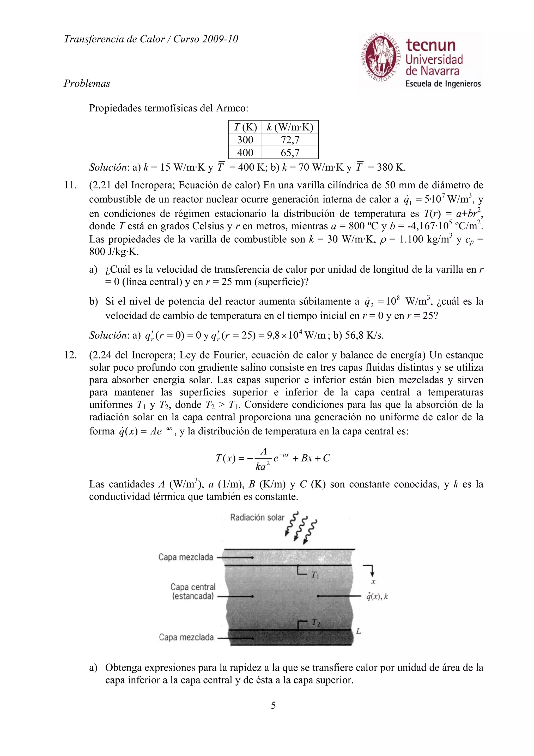 Transferencia de Calor / Curso 2009-10
Problemas
5
Propiedades termofísicas del Armco:
T (K) k (W/m·K)
300 72,7
400 65,7
Solución: a) k = 15 W/m·K y T = 400 K; b) k = 70 W/m·K y T = 380 K.
11. (2.21 del Incropera; Ecuación de calor) En una varilla cilíndrica de 50 mm de diámetro de
combustible de un reactor nuclear ocurre generación interna de calor a 7
1 10·5=q& W/m3
, y
en condiciones de régimen estacionario la distribución de temperatura es T(r) = a+br2
,
donde T está en grados Celsius y r en metros, mientras a = 800 ºC y b = -4,167·105
ºC/m2
.
Las propiedades de la varilla de combustible son k = 30 W/m·K, ρ = 1.100 kg/m3
y cp =
800 J/kg·K.
a) ¿Cuál es la velocidad de transferencia de calor por unidad de longitud de la varilla en r
= 0 (línea central) y en r = 25 mm (superficie)?
b) Si el nivel de potencia del reactor aumenta súbitamente a 8
2 10=q& W/m3
, ¿cuál es la
velocidad de cambio de temperatura en el tiempo inicial en r = 0 y en r = 25?
Solución: a) W/m108,9)25(y0)0( 4
×==′==′ rqrq rr ; b) 56,8 K/s.
12. (2.24 del Incropera; Ley de Fourier, ecuación de calor y balance de energía) Un estanque
solar poco profundo con gradiente salino consiste en tres capas fluidas distintas y se utiliza
para absorber energía solar. Las capas superior e inferior están bien mezcladas y sirven
para mantener las superficies superior e inferior de la capa central a temperaturas
uniformes T1 y T2, donde T2 > T1. Considere condiciones para las que la absorción de la
radiación solar en la capa central proporciona una generación no uniforme de calor de la
forma ax
Aexq −
=)(& , y la distribución de temperatura en la capa central es:
CBxe
ka
A
xT ax
++−= −
2
)(
Las cantidades A (W/m3
), a (1/m), B (K/m) y C (K) son constante conocidas, y k es la
conductividad térmica que también es constante.
a) Obtenga expresiones para la rapidez a la que se transfiere calor por unidad de área de la
capa inferior a la capa central y de ésta a la capa superior.
 