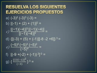 a) (-3)2 (-3)3 (-3) =
b) [(-1) + (2) + (1)]2 =
c)
[(−1)(−4)]3 [(−1)(−4)]
[(−1)(−4)]2 =
d) {[(-3) + (5) + (-1)][-8 -2 +6]} 3 =
e)
(−5)0 (−5)3 (−5)2
(−5)4 =
f) [(-9 +(-2) + (-1)) 2] 0 =
g) {
[ 3 −1 ]2
(−3)
} 3 =
 