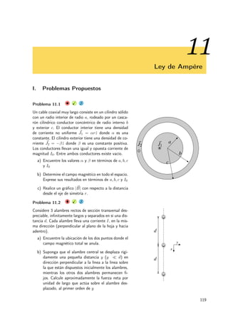 I. PROBLEMAS PROPUESTOS 61
Problema 5.14 X S
Considere una guía de onda, la cual es una tubería me-
tálica de sección rectangular de ancho a y alto b. Las
placa inferior y laterales están conectadas a tierra, es
decir, a potencial cero. La placa metálica superior tie-
ne una tensión periódica de período 2πn
a (donde n es
un número entero), V (x, y = b) = V0 cos(2πn
a x), V0
da cuenta de la intensidad de la tensión. Encuentre la
tensión al interior, V (x, y). x
y
b
a
V = V0 cos
✓
2p
a
x
◆
Problema 5.15 X
Se tiene una guía rectangular infinita de lados a y b,
compuesta por cuatro láminas planas conductoras. Dos
de ellas se conectan a tierra, mientras que en las restan-
tes existe un potencial contante de valor V0, tal como
se indica en las Figuras.
a) ¿Cuáles son las condiciones de borde del proble-
ma?
b) Calcule una expresión general para el potencial en-
tre las placas usando el método de separación de
variables. Muestre todos los casos posibles e indi-
que el caso que cumplen las CB. Realice el cálculo
considerando que cada lado actúa por si solo y fi-
nalmente superponga las soluciones encontradas.
a
b
+
V = V0
V = V0
+
V = V0
V = V0
V = 0
V = 0
Problema 5.16 X
Usando el método de separación de variables, calcular el
potencial V (x, y) en el interior de un recinto plano como
el indicado en la figura 1, con las siguientes condiciones
de borde:
V (0, y) = 0; V (x, 0) = 0;
∂V
∂x
 