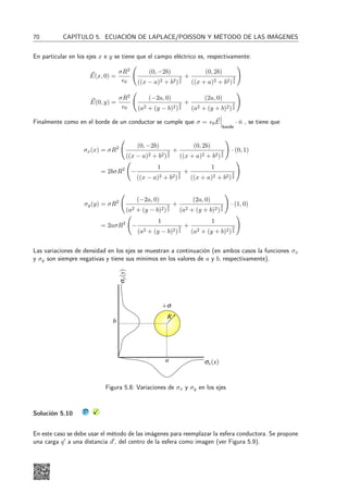 28 CAPÍTULO 3. LEY DE GAUSS
Problema 3.11 X
Considere un cable infinito cargado con una densidad
lineal de carga λ0 rodeada por un casquete cilíndrico
infinito de radio R de densidad superficial homogénea
σ0. Si la densidad lineal coincide con el eje del cilindro,
determine:
a) El campo eléctrico en todo el espacio, ¿es conti-
nuo el campo eléctrico?.
b) El potencial eléctrico en todo el espacio, ¿es con-
tinuo el potencial eléctrico?. (Use como referencia
V (r = R) = 0)
c) Si el alambre se desplazara una distancia δ del eje
del cilindro, ¿cómo determinaría el nuevo valor del
campo eléctrico?.
s0
l0
R
Problema 3.12 X
Use el teorema de Gauss para encontrar el campo eléc-
trico debido a una distribución de carga
ρ = ρ0e−k|z|
con ρ0 y k constantes positivas.
a) Muestre que el campo es de la forma ~
E =
(0, 0, E(z)), con E(−z) = −E(z) para z  0.
b) Encuentre el campo eléctrico en todo el espacio.
r(z)
z
Problema 3.13 X S
Se tiene una fuente cargada que consiste en una recta
infinita cargada, con densidad uniforme λ y un plano
infinito cargado con densidad de carga uniforme σ. La
recta forma un ángulo agudo 2α con el plano. Considere
un punto P está a una altura h sobre el plano. Determine
a) El campo eléctrico total en un punto P sobre la
recta que bisecta al ángulo entre la recta y el
plano.
b) El trabajo necesario para mover una carga puntual
q0 desde el punto P hasta el punto Q el cual está
ubicado a una distancia h
2 sobre el plano.
a
a
h
l
s
P
(a) Vista Isométrica
a
a
h
P
(b) Vista Frontal
s
Q
Q
h
2
 
