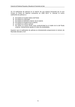 Colección de Problemas Propuestos y Resueltos de Transmisión de Calor



23. El coeficiente de película en el interior de una tubería horizontal por la que
circula un fluido en régimen turbulento es 1000 W/m2 K. Calcular el nuevo
coeficiente de película si:

    A.   Se duplica el caudal másico del fluido
    B.   Se duplica la velocidad
    C.   Se duplica el diámetro interior de la tubería
    D.   Se duplica la longitud de la tubería
    E.   La tubería se coloca vertical
    F.   Se utiliza un nuevo fluido cuya conductividad es el doble de la del fluido
         original, manteniendo iguales el resto de propiedades.

Suponer que el coeficiente de película es directamente proporcional al número de
Reynolds elevado a 0.8




                                                      10
 