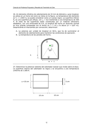 Colección de Problemas Propuestos y Resueltos de Transmisión de Calor



26. Un elemento cilíndrico de calentamiento de 10 mm de diámetro y gran longitud,
se utiliza en un horno tal como se indica en la figura. La temperatura del elemento
es T1 = 1.500 K y se puede considerar como un cuerpo negro. La superficie inferior
A2 es una superficie gris difusa, con ε2 = 0,6 mantenida a una temperatura de 500
K. El resto de las superficies están constituidas por un material refractario
adiabático, con una emisividad de 0,9. La longitud del horno en dirección normal
es muy grande comparada con el ancho (w = 1 m) y la altura (h = 0,87 m).
Despreciando el intercambio por convección, determinar:

    A. La potencia por unidad de longitud en W/m, que ha de suministrar el
       elemento de calentamiento para mantener las condiciones de operación.
    B. La temperatura de las paredes del horno.



                                                       3

                                                               1


                                                           60°


                            h          =
                                                           2

                                                           w = 1


27. Determinar la potencia radiante del calentador tubular que incide sobre el disco.
La superficie interna del calentador es negra y se encuentra a una temperatura
uniforme de 1.000 K.




              φ =10 cm                                                     5 cm




                                           10 cm                   10 cm




                                                      12
 