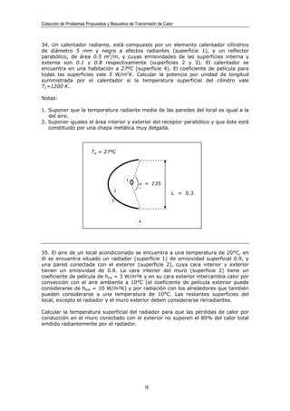 Colección de Problemas Propuestos y Resueltos de Transmisión de Calor



34. Un calentador radiante, está compuesto por un elemento calentador cilíndrico
de diámetro 5 mm y negro a efectos radiantes (superficie 1), y un reflector
parabólico, de área 0.5 m2/m, y cuyas emisividades de las superficies interna y
externa son 0.1 y 0.8 respectivamente (superficies 2 y 3). El calentador se
encuentra en una habitación a 27ºC (superficie 4). El coeficiente de película para
todas las superficies vale 5 W/m2K. Calcular la potencia por unidad de longitud
suministrada por el calentador si la temperatura superficial del cilindro vale
T1=1200 K.

Notas:

1. Suponer que la temperatura radiante media de las paredes del local es igual a la
   del aire.
2. Suponer iguales el área interior y exterior del receptor parabólico y que éste está
   constituido por una chapa metálica muy delgada.



                          Ta = 27ºC




                                            1
                                                   α = 135
                                      2            º
                                                                    L = 0.3
                                    3




                                                   4




35. El aire de un local acondicionado se encuentra a una temperatura de 20°C, en
él se encuentra situado un radiador (superficie 1) de emisividad superficial 0.9, y
una pared conectada con el exterior (superficie 2), cuya cara interior y exterior
tienen un emisividad de 0.8. La cara interior del muro (superficie 2) tiene un
coeficiente de película de hint = 3 W/m²K y en su cara exterior intercambia calor por
convección con el aire ambiente a 10°C (el coeficiente de película exterior puede
considerarse de hext = 10 W/m²K) y por radiación con los alrededores que también
pueden considerarse a una temperatura de 10°C. Las restantes superficies del
local, excepto el radiador y el muro exterior deben considerarse rerradiantes.

Calcular la temperatura superficial del radiador para que las pérdidas de calor por
conducción en el muro conectado con el exterior no superen el 80% del calor total
emitido radiantemente por el radiador.




                                                       16
 