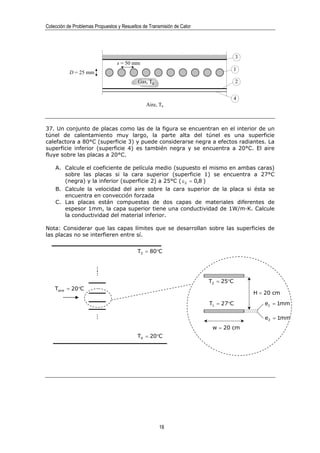 Colección de Problemas Propuestos y Resueltos de Transmisión de Calor




                                                                                    3
                                 s = 50 mm
                                                                                    1
           D = 25 mm
                                           Gas, Tg                                  2


                                                                                    4
                                               Aire, Ta



37. Un conjunto de placas como las de la figura se encuentran en el interior de un
túnel de calentamiento muy largo, la parte alta del túnel es una superficie
calefactora a 80°C (superficie 3) y puede considerarse negra a efectos radiantes. La
superficie inferior (superficie 4) es también negra y se encuentra a 20°C. El aire
fluye sobre las placas a 20°C.

    A. Calcule el coeficiente de película medio (supuesto el mismo en ambas caras)
       sobre las placas si la cara superior (superficie 1) se encuentra a 27°C
       (negra) y la inferior (superficie 2) a 25°C ( ε 2 = 0,8 )
    B. Calcule la velocidad del aire sobre la cara superior de la placa si ésta se
       encuentra en convección forzada
    C. Las placas están compuestas de dos capas de materiales diferentes de
       espesor 1mm, la capa superior tiene una conductividad de 1W/m·K. Calcule
       la conductividad del material inferior.

Nota: Considerar que las capas límites que se desarrollan sobre las superficies de
las placas no se interfieren entre sí.


                                           T3 = 80°C
                       ...
                         ...




                                                                        T2 = 25°C
    Taire = 20°C
                                                                                        H = 20 cm
                                                                        T1 = 27°C          e1 = 1mm
                       ...




                                                                                           e2 = 1mm
                                                                         w = 20 cm
                                           T4 = 20°C




                                                      18
 