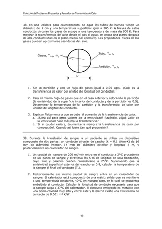 Colección de Problemas Propuestos y Resueltos de Transmisión de Calor



38. En una caldera para calentamiento de agua los tubos de humos tienen un
diámetro de 7 cm y una temperatura superficial igual a 385 K. A través de estos
conductos circulan los gases de escape a una temperatura de masa de 900 K. Para
mejorar la transferencia de calor desde el gas al agua, se coloca una pared delgada
de alta conductividad en el plano medio del conducto. Las propiedades físicas de los
gases pueden aproximarse usando las del aire.



                                                                        Tubo, Ts, εs
             Gases, Tm,g, mg
                          &



                                                                        Partición, Tp, εp


                                                  D



    1. Sin la partición y con un flujo de gases igual a 0.05 kg/s. ¿Cuál es la
       transferencia de calor por unidad de longitud del conducto?.

    2. Para el mismo flujo de gases que en el caso anterior y colocando la partición
       (la emisividad de la superficie interior del conducto y de la partición es 0.5).
       Determinar la temperatura de la partición y la transferencia de calor por
       unidad de longitud del conducto.

    3. Explicar físicamente a que se debe el aumento de la transferencia de calor.
       a. ¿Será así para otros valores de la emisividad? Razónelo. ¿Qué valor de
          la emisividad hace máxima la transferencia?
       b. Si el caudal variara, ¿aumentaría siempre la transferencia de calor por
          convección?. Cuando así fuere ¿en qué proporción?


39. Durante la transfusión de sangre a un paciente se utiliza un dispositivo
compuesto de dos partes: un conducto circular de caucho (k = 0.1 W/m·K) de 10
mm de diámetro interior, 14 mm de diámetro exterior y longitud 5 m, y
posteriormente un calentador de sangre.

    1. Un caudal de sangre de 200 ml/min entra en el conducto a 2°C procedente
       de un banco de sangre y atraviesa los 5 m de longitud en una habitación,
       cuyo aire y paredes pueden considerarse a 25°C. Suponiendo que la
       emisividad superficial exterior del caucho es 0.9, calcular la temperatura de
       la sangre al final del conducto (Ts).

    2. Posteriormente ese mismo caudal de sangre entra en un calentador de
       sangre. El calentador está compuesto de una matriz sólida que se mantiene
       a una temperatura constante, 40°C en nuestro caso, en la cual se encuentra
       embebido el conducto. Calcular la longitud de conducto necesaria para que
       la sangre salga a 37°C del calentador. El conducto embebido es metálico con
       una conductividad muy alta y entre éste y la matriz existe una resistencia de
       contacto de 0.001 m² K/W.




                                                      19
 
