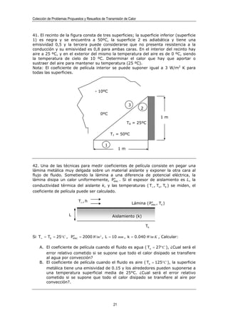 Colección de Problemas Propuestos y Resueltos de Transmisión de Calor



41. El recinto de la figura consta de tres superficies; la superficie inferior (superficie
1) es negra y se encuentra a 50ºC, la superficie 2 es adiabática y tiene una
emisividad 0,5 y la tercera puede considerarse que no presenta resistencia a la
conducción y su emisividad es 0,8 para ambas caras. En el interior del recinto hay
aire a 25 ºC, y en el exterior del mismo la temperatura del aire es de 0 ºC, siendo
la temperatura de cielo de 10 ºC. Determinar el calor que hay que aportar o
sustraer del aire para mantener su temperatura (25 ºC).
Nota: El coeficiente de película interior se puede suponer igual a 3 W/m2 K para
todas las superficies.



                                         - 10ºC


                                                                3
                                                                         2
                                             0ºC
                                                                                      1m
                                                                TA = 25ºC

                                                    T1 = 50ºC

                                                1
                                                           1m



42. Una de las técnicas para medir coeficientes de película consiste en pegar una
lámina metálica muy delgada sobre un material aislante y exponer la otra cara al
flujo de fluido. Sometiendo la lámina a una diferencia de potencial eléctrica, la
                                           ′′
lámina disipa un calor uniformemente, Pelec . Si el espesor de aislamiento es L, la
conductividad térmica del aislante k, y las temperaturas ( T∞ , Ts , Tb ) se miden, el
coeficiente de película puede ser calculado.

                              T∞ , h
                                                                              ′′
                                                                    Lámina ( Pelec , Ts )


                        L                            Aislamiento (k)

                                                                             Tb

                     ′′
Si T∞ = Tb = 25°C , Pelec = 2000 W/m² , L = 10 mm , k = 0.040 W/m·K , Calcular:

    A. El coeficiente de película cuando el fluido es agua ( Ts = 27°C ), ¿Cual será el
       error relativo cometido si se supone que todo el calor disipado se transfiere
       al agua por convección?
    B. El coeficiente de película cuando el fluido es aire ( Ts = 125°C ), la superficie
       metálica tiene una emisividad de 0.15 y los alrededores pueden suponerse a
       una temperatura superficial media de 25°C. ¿Cual será el error relativo
       cometido si se supone que todo el calor disipado se transfiere al aire por
       convección?.




                                                      21
 