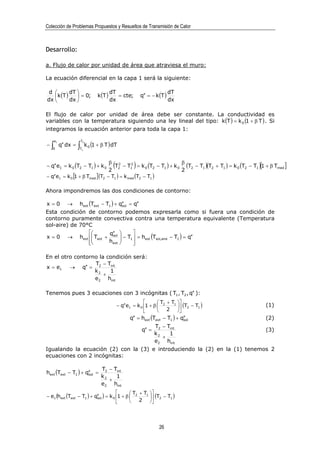 Colección de Problemas Propuestos y Resueltos de Transmisión de Calor



Desarrollo:

a. Flujo de calor por unidad de área que atraviesa el muro:

La ecuación diferencial en la capa 1 será la siguiente:

 d         dT                                  dT                                 dT
    k (T )     = 0;                   k (T )      = cte;         q′′ = − k (T )
dx         dx                                  dx                                 dx

El flujo de calor por unidad de área debe ser constante. La conductividad es
variables con la temperatura siguiendo una ley lineal del tipo: k (T ) = k 0 (1 + β T ) . Si
integramos la ecuación anterior para toda la capa 1:

                                 k 0 (1 + β T ) dT
        e1                  T2
−   ∫
    0
             q′′ dx =   ∫
                        T1




− q′′ e1 = k 0 (T2 − T1 ) + k 0
                                                 2
                                                   (
                                                 β 2
                                                               )                 β
                                                   T2 − T1 = k 0 (T2 − T1 ) + k 0 (T2 − T1 )(T2 + T1 ) = k 0 (T2 − T1 )[1 + β Tmed ]
                                                         2

                                                                                 2
− q′′ e1 = k 0 [1 + β Tmed ] (T2 − T1 ) = k med (T2 − T1 )

Ahora impondremos las dos condiciones de contorno:

x=0              →      hext (Text − T1 ) + q′′ = q′′
                                             sol

Esta condición de contorno podemos expresarla como si fuera una condición de
contorno puramente convectiva contra una temperatura equivalente (Temperatura
sol-aire) de 70°C
                    q′′        
x = 0 → hext  Text + sol  − T1  = hext (Tsol,aire − T1 ) = q′′
                          
                
                     hext       
                                  

En el otro contorno la condición será:
                  T − Tint
x = e1 → q′′ = 2
                  k2    1
                      +
                  e2 hint

Tenemos pues 3 ecuaciones con 3 incógnitas ( T1 , T2 , q′′ ):
                                                                             T + T1 
                                                       − q′′ e1 = k 0 1 + β  2       (T2 − T1 )                       (1)
                                                                             2 
                                                             q′′ = hext (Text − T1 ) + q′′
                                                                                        sol                               (2)
                                                                           T2 − Tint
                                                                   q′′ =                                                  (3)
                                                                           k2    1
                                                                              +
                                                                           e2 hint
Igualando la ecuación (2) con la (3) e introduciendo la (2) en la (1) tenemos 2
ecuaciones con 2 incógnitas:

                                         T2 − Tint
hext (Text − T1 ) + q′′ =
                     sol
                                         k2    1
                                            +
                                         e2 hint
                                             T + T1 
− e1 (hext (Text − T1 ) + q′′ ) = k 0 1 + β  2
                           sol                         (T2 − T1 )
                                             2 




                                                                             26
 
