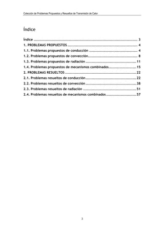 Colección de Problemas Propuestos y Resueltos de Transmisión de Calor




Índice

Índice ...................................................................................... 3
1. PROBLEMAS PROPUESTOS .......................................................... 4
1.1. Problemas propuestos de conducción ........................................ 4
1.2. Problemas propuestos de convección......................................... 8
1.3. Problemas propuestos de radiación ..........................................11
1.4. Problemas propuestos de mecanismos combinados.......................15
2. PROBLEMAS RESUELTOS ...........................................................22
2.1. Problemas resueltos de conducción ..........................................22
2.2. Problemas resueltos de convección ..........................................38
2.3. Problemas resueltos de radiación ............................................51
2.4. Problemas resueltos de mecanismos combinados .........................57




                                                      3
 
