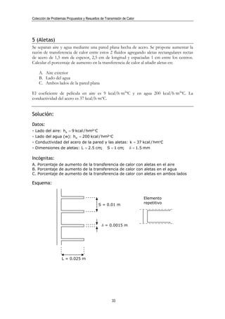Colección de Problemas Propuestos y Resueltos de Transmisión de Calor




5 (Aletas)
Se separan aire y agua mediante una pared plana hecha de acero. Se propone aumentar la
razón de transferencia de calor entre estos 2 fluidos agregando aletas rectangulares rectas
de acero de 1,5 mm de espesor, 2,5 cm de longitud y espaciadas 1 cm entre los centros.
Calcular el porcentaje de aumento en la transferencia de calor al añadir aletas en:

    A. Aire exterior
    B. Lado del agua
    C. Ambos lados de la pared plana

El coeficiente de película en aire es 9 kcal/h·m2ºC y en agua 200 kcal/h·m2ºC. La
conductividad del acero es 37 kcal/h·mºC.


Solución:
Datos:
- Lado del aire: ha = 9 kcal / h·m²°C
- Lado del agua (w): hw = 200 kcal / h·m²°C
- Conductividad del acero de la pared y las aletas: k = 37 kcal / h·m°C
- Dimensiones de aletas: L = 2.5 cm;              S = 1 cm;      δ = 1.5 mm

Incógnitas:
A. Porcentaje de aumento de la transferencia de calor con aletas en el aire
B. Porcentaje de aumento de la transferencia de calor con aletas en el agua
C. Porcentaje de aumento de la transferencia de calor con aletas en ambos lados

Esquema:


                                                                        Elemento
                                            S = 0.01 m                  repetitivo




                                               δ = 0.0015 m




                    L = 0.025 m




                                                      33
 