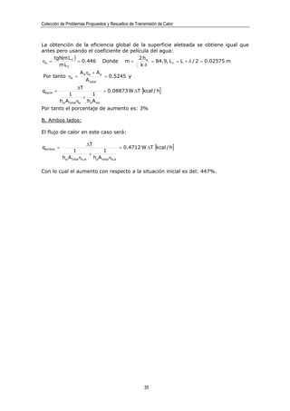 Colección de Problemas Propuestos y Resueltos de Transmisión de Calor



La obtención de la eficiencia global de la superficie aleteada se obtiene igual que
antes pero usando el coeficiente de película del agua:
     tgh(m L C )                        2 hw
ηa =             = 0.446 Donde m =           = 84.9, L c = L + δ / 2 = 0.02575 m
       mLC                               kδ
                       A a ηa + A p
Por tanto ηs =                           = 0.5245 y
                             A total
                       ∆T
qagua =                                  = 0.08873 W ∆T [kcal / h]
               1                1
                         +
          hw A totalηs       ha A sin
Por tanto el porcentaje de aumento es: 3%

B. Ambos lados:

El flujo de calor en este caso será:

                             ∆T
qambos =                                            = 0.4712 W ∆T [kcal / h]
                   1                     1
                               +
           hw A totalηs,w          ha A totalηs,a

Con lo cual el aumento con respecto a la situación inicial es del: 447%.




                                                              35
 
