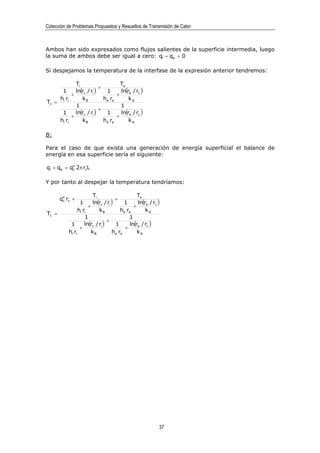 Colección de Problemas Propuestos y Resueltos de Transmisión de Calor



Ambos han sido expresados como flujos salientes de la superficie intermedia, luego
la suma de ambos debe ser igual a cero: qi + qe = 0

Si despejamos la temperatura de la interfase de la expresión anterior tendremos:

             Ti                     Te
                          +
      1      ln(rc / ri )    1      ln(re / rc )
           +                      +
     hi ri      kB          he re       kA
Tc =
             1                      1
                          +
      1      ln(rc / ri )    1      ln(re / rc )
           +                      +
     hi ri      kB          he re       kA

B:

Para el caso de que exista una generación de energía superficial el balance de
energía en esa superficie sería el siguiente:

qi + qe = q′′ 2π rcL
           c



Y por tanto al despejar la temperatura tendríamos:

                         Ti                      Te
       q′′ rc +                       +
        c
                  1      ln(rc / ri )     1      ln(re / rc )
                       +                       +
                 hi ri       kB         he re        kA
Tc =
                     1                      1
                                  +
            1        ln(rc / ri )     1      ln(re / rc )
                  +                       +
           hi ri        kB          he re        kA




                                                            37
 