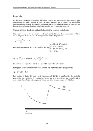Colección de Problemas Propuestos y Resueltos de Transmisión de Calor




Desarrollo:

La potencia eléctrica consumida por cada una de las resistencias será cedida por
convección al aire, debido a que la cara inferior de la placa se encuentra
perfectamente aislada. Por tanto, buscar la placa con máxima potencia eléctrica es
lo mismo que buscar la placa con flujo de calor por convección máximo.

Veamos primero donde se produce la transición a régimen turbulento:

Las propiedades en las correlaciones de convección forzada flujo externo se evalúan
en la mayoría de los casos a la temperatura media de película:

          T∞ + Ts
Tmp =             = 127.5 °C
             2
                                             µ = 22.95·10 −6 N·s / m²
                                             
                                             ρ = 0.881 kg / m³
Propiedades del aire a 127.5°C (Tabla 4.4.1)              −3
                                             k = 32.88·10 W / m·K
                                             Pr = 0.706
                                             


          ρ u∞ x cr                        Re cr µ
Re cr =             = 500000;     x cr =           = 0.217
             µ                              ρ u∞

La transición se produce por tanto en el 5º elemento calentador.

El flujo de calor transferido en cada uno de los elementos será el siguiente:

qi = hi w L i (Ts − T∞ )

Por tanto, el flujo de calor será máximo allí donde el coeficiente de película
promedio sea máximo. Si recordamos como varía el coeficiente de película sobre
una placa plana flujo externo, concluimos que sólo existen tres posibilidades:


             h
                                                                        h(x )




                     x




                                                      39
 