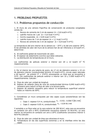 Colección de Problemas Propuestos y Resueltos de Transmisión de Calor




1. PROBLEMAS PROPUESTOS
1.1. Problemas propuestos de conducción
1. El muro de una cámara frigorífica de conservación de productos congelados
consta de:
   □ Revoco de cemento de 2 cm de espesor (k = 0,8 kcal/h·m°C)
   □ Ladrillo macizo de 1 pie (k = 0,6 kcal/ h·m°C)
   □ Corcho expandido (k = 0,05 kcal/ h·m°C)
   □ Ladrillo hueco de 7 cm de espesor (k = 1,1 kcal/ h·m°C)
   □ Revoco de cemento de 2 cm de espesor (k = 0,8 kcal/ h·m°C)

La temperatura del aire interior de la cámara es – 25°C y la del aire exterior 30°C.
Si las pérdidas de calor del muro de la cámara han de ser inferiores a 10 kcal/h·m2,
determinar:

A. El coeficiente global de transmisión de calor.
B. El espesor de aislamiento (corcho) que debe colocarse.
C. La distribución de temperaturas en el muro.

Los coeficientes de película exterior e interior son 20 y 12 kcal/h m2 ºC
respectivamente.


2. Por el interior de una tubería de acero, de 17 cm de diámetro exterior y 15 cm
de diámetro interior (conductividad térmica 15 kcal/h·m°C), circula vapor saturado
a 60 kgf/cm2 de presión (T = 274°C) atravesando un local que se encuentra a
21ºC. Los coeficientes de película exterior e interior son 10 y 2.000 kcal/h·m2°C
respectivamente. Calcular:

A. Flujo de calor por unidad de longitud.
B. Espesor de aislante (lana de roca de conductividad térmica 0,048 kcal/h·mºC)
   necesario para reducir el flujo de calor a la tercera parte.
C. Espesor de aislante necesario para reducir la temperatura superficial exterior
   hasta un máximo de 50ºC.


3. Considérese un muro compuesto por dos capas cuyas características son las
siguientes:
       □ Capa 1: espesor 0.4 m, conductividad: k 1 = 0.9 (1 + 0.006 T ) [W / m·K ]
         □ Capa 2: espesor 0.05 m, conductividad: k 2 = 0.04 W / m·K

Y sometido a un flujo solar en la cara exterior de 300 W/m², esta cara se encuentra
en contacto con aire a 40°C (Coeficiente convectivo exterior 10 W/m²K). La cara
interior se encuentra en contacto con aire a 20°C (Coeficiente convectivo interior 5
W/m²K).Calcular:

A. Flujo de calor por unidad de área que atraviesa el muro.
B. Temperatura en las dos superficies extremas y en la interfase entre las dos
   capas




                                                      4
 