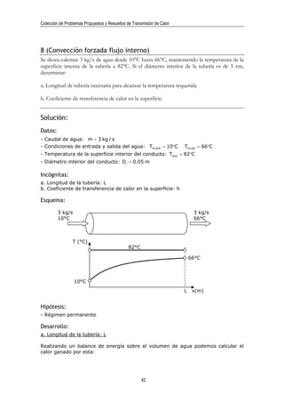 Colección de Problemas Propuestos y Resueltos de Transmisión de Calor




8 (Convección forzada flujo interno)
Se desea calentar 3 kg/s de agua desde 10°C hasta 66°C, manteniendo la temperatura de la
superficie interna de la tubería a 82°C. Si el diámetro interior de la tubería es de 5 cm,
determinar:

a. Longitud de tubería necesaria para alcanzar la temperatura requerida

b. Coeficiente de transferencia de calor en la superficie.


Solución:
Datos:
                    &
- Caudal de agua: m = 3 kg / s
- Condiciones de entrada y salida del agua: Tm,ent = 10°C               Tm,sal = 66°C
- Temperatura de la superficie interior del conducto: Tsup = 82°C
- Diámetro interior del conducto: Di = 0.05 m

Incógnitas:
a. Longitud de la tubería: L
b. Coeficiente de transferencia de calor en la superficie: h

Esquema:

         3 kg/s                                                              3 kg/s
         10°C                                                                66°C



                 T (°C)
                                               82°C

                                                                            66°C



                  10°C
                                                                        L    x(m)


Hipótesis:
- Régimen permanente

Desarrollo:
a. Longitud de la tubería: L

Realizando un balance de energía sobre el volumen de agua podemos calcular el
calor ganado por esta:




                                                      42
 