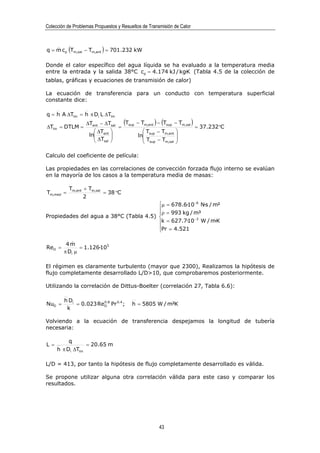 Colección de Problemas Propuestos y Resueltos de Transmisión de Calor



q = m cp (Tm,sal − Tm,ent ) = 701.232 kW
    &


Donde el calor específico del agua líquida se ha evaluado a la temperatura media
entre la entrada y la salida 38°C cp = 4.174 kJ / kg·K (Tabla 4.5 de la colección de
tablas, gráficas y ecuaciones de transmisión de calor)

La ecuación de transferencia para un conducto con temperatura superficial
constante dice:

q = h A ∆Tlm = h π Di L ∆Tlm

∆Tlm = DTLM =
                    ∆Tent − ∆Tsal
                                  =
                                    (Tsup − Tm,ent ) − (Tsup − Tm,sal ) = 37.232°C
                        ∆T                  Tsup − Tm,ent 
                     ln ent 
                        ∆T               ln                
                        sal                 Tsup − Tm,sal 
                                                             

Calculo del coeficiente de película:

Las propiedades en las correlaciones de convección forzada flujo interno se evalúan
en la mayoría de los casos a la temperatura media de masas:

           Tm,ent + Tm,sal
Tm,med =                   = 38 °C
                  2
                                        µ = 678.6·10 −6 N·s / m²
                                        
                                        ρ = 993 kg / m³
Propiedades del agua a 38°C (Tabla 4.5)              −3
                                        k = 627.7·10 W / m·K
                                        Pr = 4.521
                                        

         4m&
ReD =          = 1.126·105
        π Di µ

El régimen es claramente turbulento (mayor que 2300), Realizamos la hipótesis de
flujo completamente desarrollado L/D>10, que comprobaremos posteriormente.

Utilizando la correlación de Dittus-Boelter (correlación 27, Tabla 6.6):

         h Di
NuD =         = 0.023 ReD.8 Pr 0.4 ;
                        0
                                         h = 5805 W / m²K
          k

Volviendo a la ecuación de transferencia despejamos la longitud de tubería
necesaria:

           q
L =                 = 20.65 m
      h π Di ∆Tlm

L/D = 413, por tanto la hipótesis de flujo completamente desarrollado es válida.

Se propone utilizar alguna otra correlación válida para este caso y comparar los
resultados.




                                                      43
 
