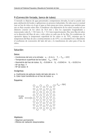 Colección de Problemas Propuestos y Resueltos de Transmisión de Calor




9 (Convección forzada, banco de tubos)
A menudo se dispone de agua presurizada a temperaturas elevadas, la cual se puede usar
para calefacción de locales o aplicaciones en procesos industriales. En tales casos es normal
usar un haz de tubos en el que el agua se hace pasar por éstos, mientras que también pasa
aire en flujo cruzado sobre ellos. Considérese una disposición de los tubos cruzada con un
diámetro exterior de los tubos de 16.4 mm y don los espaciados longitudinales y
transversales valen SL = 34.3 mm y ST = 31.3 mm respectivamente. Hay siete filas de tubos
en la dirección del flujo de aire y ocho tubos en cada una de las filas. En condiciones de
operación típicas la temperatura superficial de los tubos es de 70°C, mientras que la
temperatura del flujo de aire a contracorrientes es de 15°C y su velocidad 6 m/s. Determine
el coeficiente de convección del lado del aire y la transferencia de calor para el haz de
tubos.


Solución:
Datos:
- Condiciones del aire a la entrada: u∞ = 6 m / s                T∞ = Tent = 15°C
- Temperatura superficial de los tubos: Tsup = 70°C
- Geometría del haz de tubos: De = 0.0164 m                   SL = 0.0343 m    S T = 0.0313 m
- Nº de filas: 7
- Nº de tubos: 8

Incógnitas:
a. Coeficiente de película medio del lado del aire: h
b. Calor total transferido en el haz de tubos: q

Esquema:

                                                                 Tsup = 70°C




      6 m/s
      15°C




Hipótesis:
- Régimen permanente
- Efectos de radiación despreciables




                                                      44
 
