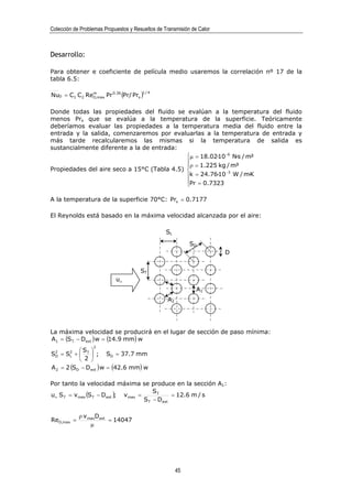 Colección de Problemas Propuestos y Resueltos de Transmisión de Calor



Desarrollo:

Para obtener e coeficiente de película medio usaremos la correlación nº 17 de la
tabla 6.5:

NuD = C1 C2 ReD,max Pr 0.36 (Pr/ Prs )
              m                        1/4




Donde todas las propiedades del fluido se evalúan a la temperatura del fluido
menos Prs que se evalúa a la temperatura de la superficie. Teóricamente
deberíamos evaluar las propiedades a la temperatura media del fluido entre la
entrada y la salida, comenzaremos por evaluarlas a la temperatura de entrada y
más tarde recalcularemos las mismas si la temperatura de salida es
sustancialmente diferente a la de entrada:
                                             µ = 18.02·10 −6 N·s / m²
                                             
                                             ρ = 1.225 kg / m³
Propiedades del aire seco a 15°C (Tabla 4.5)              −3
                                             k = 24.76·10 W / m·K
                                             Pr = 0.7323
                                             

A la temperatura de la superficie 70°C: Prs = 0.7177

El Reynolds está basado en la máxima velocidad alcanzada por el aire:

                                                  SL
                                                            SD
                                                                        D


                                       ST
                            u∞
                                                               A1
                                                  A2




La máxima velocidad se producirá en el lugar de sección de paso mínima:
A1 = (S T − Dext ) w = (14.9 mm) w
                  2
  2     2  S 
S = S +  T  ; SD = 37.7 mm
  D     L
            2 
A 2 = 2 (SD − Dext ) w = (42.6 mm) w

Por tanto la velocidad máxima se produce en la sección A1:
                                          ST
u∞ S T = v max (S T − Dext ); v max =            = 12.6 m / s
                                      S T − Dext

            ρ v maxDext
ReD,max =               = 14047
                 µ




                                                       45
 