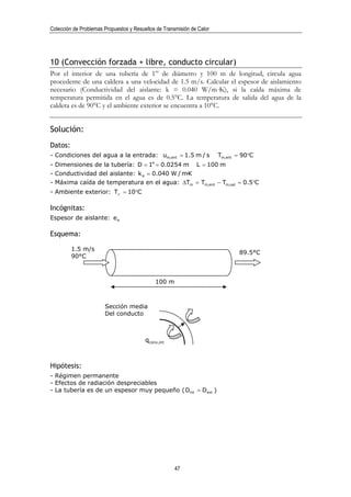 Colección de Problemas Propuestos y Resueltos de Transmisión de Calor




10 (Convección forzada + libre, conducto circular)
Por el interior de una tubería de 1” de diámetro y 100 m de longitud, circula agua
procedente de una caldera a una velocidad de 1.5 m/s. Calcular el espesor de aislamiento
necesario (Conductividad del aislante: k = 0.040 W/m·K), si la caída máxima de
temperatura permitida en el agua es de 0.5°C. La temperatura de salida del agua de la
caldera es de 90°C y el ambiente exterior se encuentra a 10°C.


Solución:
Datos:
- Condiciones del agua a la entrada: um,ent = 1.5 m / s                 Tm,ent = 90°C
- Dimensiones de la tubería: D = 1" = 0.0254 m                 L = 100 m
- Conductividad del aislante: k a = 0.040 W / m·K
- Máxima caída de temperatura en el agua: ∆Tm = Tm,ent − Tm,sal = 0.5°C
- Ambiente exterior: T∞ = 10°C

Incógnitas:
Espesor de aislante: e a

Esquema:

         1.5 m/s
                                                                               89.5°C
         90°C



                                             100 m



                       Sección media
                       Del conducto



                                         qconv,int



Hipótesis:
- Régimen permanente
- Efectos de radiación despreciables
- La tubería es de un espesor muy pequeño ( Dint = Dext )




                                                      47
 