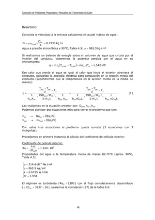 Colección de Problemas Propuestos y Resueltos de Transmisión de Calor




Desarrollo:

Conocida la velocidad a la entrada calculamos el caudal másico de agua:

                        2
 &            D
m = ρ um,ent π int = 0.7338 kg / s
               4
Agua a presión atmosférica y 90°C, Tabla 4.5: ρ = 965.5 kg / m³

Si realizamos un balance de energía sobre el volumen de agua que circula por el
interior del conducto, obtenemos la potencia perdida por el agua en su
enfriamiento:
                   q = m cp (Tm,ent − Tm,sal ) = m cp ∆Tm = 1.542 kW
                       &                         &


Ese calor que pierde el agua es igual al calor que hacia el exterior atraviesa el
conducto, utilizando la analogía eléctrica para conducción en la sección media del
conducto (supondremos que la temperatura en la sección media es la media de
masas):

                      Tent + Tsal                                   Tent + Tsal
                                  − T∞                                          − T∞
q=                         2                        =                    2                           (1)
          1           ln(Dext / Dint )      1               1       ln(Dext / Dint )        1
                    +                  +                          +                  +
       hint A int        2 π ka L        hext A ext   hint πDintL      2 π ka L        hext πDextL

Las incógnitas en la ecuación anterior son: Dext , hint , hext
Podemos plantear dos ecuaciones más para cerrar el problema que son:

hint      →         Nuint = f (Re, Pr )
hext      →         Nuext = f (Gr, Pr )

Con estas tres ecuaciones el problema queda cerrado (3 ecuaciones con 3
incógnitas).

Procedamos en primera instancia al cálculo del coeficiente de película interior:

Coeficiente de película interior:
       4m&
Re =          = 1.169 · 105
     π Dint µ
Propiedades del agua a la temparatura media de masas 89.75°C (aprox. 90°C,
Tabla 4.5)

µ = 314.6·10 −6 N·s / m²

ρ = 965.5 kg / m³

k = 0.6755 W / m·K
Pr = 1.958


El régimen es turbulento ( ReD > 2300 ) con el flujo completamente desarrollado
( L / Dint = 3937 > 10 ), usaremos la correlación (27) de la tabla 6.6:




                                                          48
 