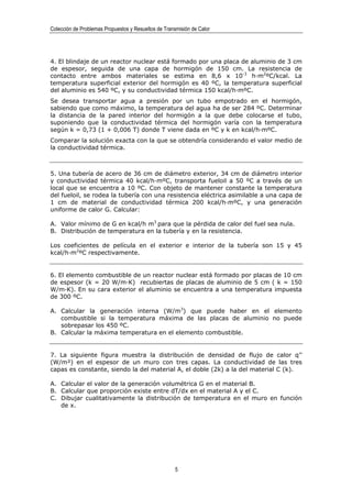 Colección de Problemas Propuestos y Resueltos de Transmisión de Calor




4. El blindaje de un reactor nuclear está formado por una placa de aluminio de 3 cm
de espesor, seguida de una capa de hormigón de 150 cm. La resistencia de
contacto entre ambos materiales se estima en 8,6 x 10-3 h·m2ºC/kcal. La
temperatura superficial exterior del hormigón es 40 ºC, la temperatura superficial
del aluminio es 540 ºC, y su conductividad térmica 150 kcal/h·mºC.
Se desea transportar agua a presión por un tubo empotrado en el hormigón,
sabiendo que como máximo, la temperatura del agua ha de ser 284 ºC. Determinar
la distancia de la pared interior del hormigón a la que debe colocarse el tubo,
suponiendo que la conductividad térmica del hormigón varía con la temperatura
según k = 0,73 (1 + 0,006 T) donde T viene dada en ºC y k en kcal/h·mºC.
Comparar la solución exacta con la que se obtendría considerando el valor medio de
la conductividad térmica.



5. Una tubería de acero de 36 cm de diámetro exterior, 34 cm de diámetro interior
y conductividad térmica 40 kcal/h·mºC, transporta fueloil a 50 ºC a través de un
local que se encuentra a 10 ºC. Con objeto de mantener constante la temperatura
del fueloil, se rodea la tubería con una resistencia eléctrica asimilable a una capa de
1 cm de material de conductividad térmica 200 kcal/h·mºC, y una generación
uniforme de calor G. Calcular:

A. Valor mínimo de G en kcal/h m3 para que la pérdida de calor del fuel sea nula.
B. Distribución de temperatura en la tubería y en la resistencia.

Los coeficientes de película en el exterior e interior de la tubería son 15 y 45
kcal/h·m2ºC respectivamente.


6. El elemento combustible de un reactor nuclear está formado por placas de 10 cm
de espesor (k = 20 W/m·K) recubiertas de placas de aluminio de 5 cm ( k = 150
W/m·K). En su cara exterior el aluminio se encuentra a una temperatura impuesta
de 300 ºC.

A. Calcular la generación interna (W/m3) que puede haber en el elemento
   combustible si la temperatura máxima de las placas de aluminio no puede
   sobrepasar los 450 ºC.
B. Calcular la máxima temperatura en el elemento combustible.


7. La siguiente figura muestra la distribución de densidad de flujo de calor q’’
(W/m²) en el espesor de un muro con tres capas. La conductividad de las tres
capas es constante, siendo la del material A, el doble (2k) a la del material C (k).

A. Calcular el valor de la generación volumétrica G en el material B.
B. Calcular que proporción existe entre dT/dx en el material A y el C.
C. Dibujar cualitativamente la distribución de temperatura en el muro en función
   de x.




                                                      5
 