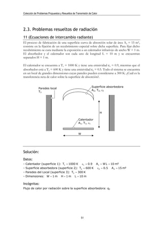Colección de Problemas Propuestos y Resueltos de Transmisión de Calor




2.3. Problemas resueltos de radiación
11 (Ecuaciones de intercambio radiante)
El proceso de fabricación de una superficie curva de absorción solar de área A2 = 15 m²,
consiste en la fijación de un recubrimiento especial sobre dicha superficie. Para fijar dicho
recubrimiento se cura mediante la exposición a un calentador infrarrojo de ancho W = 1 m.
El absorbedor y el calentador son cada uno de longitud L = 10 m y se encuentran
separados H = 1 m.

El calentador se encuentra a T1 = 1000 K y tiene una emisividad ε1 = 0.9, mientras que el
absorbedor está a T2 = 600 K y tiene una emisividad ε2 = 0.5. Todo el sistema se encuentra
en un local de grandes dimensiones cuyas paredes pueden considerarse a 300 K. ¿Cuál es la
transferencia neta de calor sobre la superficie de absorción?.


                                                               Superficie absorbedora
              Paredes local
                                                               A2, T2, ε2
              T3




                                                                         H

                                                   Calentador
                                                   A1, T1, ε1


                                                   W




Solución:
Datos:
- Calentador (superficie 1): T1 = 1000 K               ε1 = 0.9     A 1 = W L = 10 m²
- Superficie absorbedora (superficie 2): T2 = 600 K                     ε 2 = 0.5   A 2 = 15 m²
- Paredes del Local (superficie 3): T3 = 300 K
- Dimensiones: W = 1 m             H =1m        L = 10 m

Incógnitas:
Flujo de calor por radiación sobre la superficie absorbedora: q2




                                                      51
 