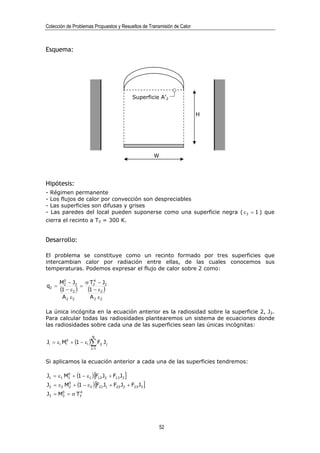 Colección de Problemas Propuestos y Resueltos de Transmisión de Calor



Esquema:




                                             Superficie A’2


                                                                        H




                                                       W




Hipótesis:
-   Régimen permanente
-   Los flujos de calor por convección son despreciables
-   Las superficies son difusas y grises
-   Las paredes del local pueden suponerse como una superficie negra ( ε 3 = 1 ) que
cierra el recinto a T3 = 300 K.


Desarrollo:

El problema se constituye como un recinto formado por tres superficies que
intercambian calor por radiación entre ellas, de las cuales conocemos sus
temperaturas. Podemos expresar el flujo de calor sobre 2 como:

         0           4
       M2 − J2    σ T2 − J2
q2 =            =
       (1 − ε2 ) (1 − ε2 )
        A 2 ε2      A 2 ε2

La única incógnita en la ecuación anterior es la radiosidad sobre la superficie 2, J2.
Para calcular todas las radiosidades plantearemos un sistema de ecuaciones donde
las radiosidades sobre cada una de las superficies sean las únicas incógnitas:

                        N
Ji = εi Mi0 + (1 − εi )∑ Fij J j
                       j=1



Si aplicamos la ecuación anterior a cada una de las superficies tendremos:

J1 = ε1 M1 + (1 − ε1 ) [F12 J2 + F13 J3 ]
         0


J2 = ε 2 M2 + (1 − ε 2 ) [F21 J1 + F22 J2 + F23 J3 ]
          0

      0      4
J3 = M3 = σ T3




                                                       52
 