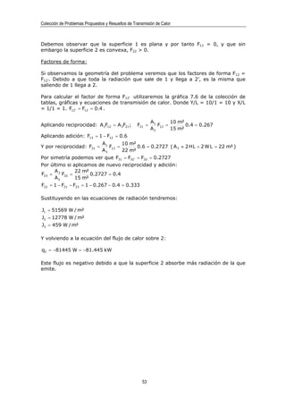 Colección de Problemas Propuestos y Resueltos de Transmisión de Calor



Debemos observar que la superficie 1 es plana y por tanto F11 = 0, y que sin
embargo la superficie 2 es convexa, F22 > 0.

Factores de forma:

Si observamos la geometría del problema veremos que los factores de forma F12 =
F12’. Debido a que toda la radiación que sale de 1 y llega a 2’, es la misma que
saliendo de 1 llega a 2.

Para calcular el factor de forma F12’ utilizaremos la gráfica 7.6 de la colección de
tablas, gráficas y ecuaciones de transmisión de calor. Donde Y/L = 10/1 = 10 y X/L
= 1/1 = 1. F12' = F12 = 0.4 .

                                                           A1       10 m²
Aplicando reciprocidad: A1F12 = A 2F21;            F21 =      F12 =       0.4 = 0.267
                                                           A2       15 m²
Aplicando adición: F13 = 1 − F12 = 0.6
                                A1       10 m²
Y por reciprocidad: F31 =          F13 =       0.6 = 0.2727 ( A 3 ≈ 2 H L + 2 W L = 22 m² )
                                A3       22 m²
Por simetría podemos ver que F31 = F32' = F32 = 0.2727
Por último si aplicamos de nuevo reciprocidad y adición:
      A        22 m²
F23 = 3 F32 =        0.2727 = 0.4
      A2       15 m²
F22 = 1 − F21 − F23 = 1 − 0.267 − 0.4 = 0.333

Sustituyendo en las ecuaciones de radiación tendremos:

J1 = 51569 W / m²
J2 = 12778 W / m²
J3 = 459 W / m²

Y volviendo a la ecuación del flujo de calor sobre 2:

q2 = −81445 W = −81.445 kW

Este flujo es negativo debido a que la superficie 2 absorbe más radiación de la que
emite.




                                                      53
 
