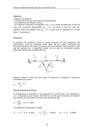 Colección de Problemas Propuestos y Resueltos de Transmisión de Calor




Hipótesis:
-   Régimen permanente
-   Los flujos de calor por convección son despreciables
-   Las superficies son difusas y grises
-   La superficie refractaria es adiabática ( qcd,3 = 0 ) y puede considerarse el flujo de
calor por convección despreciable ( qcv,3 = 0 ), por tanto el flujo de calor por
radiación debe ser también nulo ( qrd,3 = 0 ). A este tipo de superficie se le suele
llamar “rerradiantes”.


Desarrollo:

El problema se constituye como un recinto formado por tres superficies que
intercambian calor por radiación entre ellas, de las cuales conocemos las
temperaturas de dos de ellas y el flujo de calor por radiación sobre la tercera. Este
tipo de recintos con 3 superficies donde una de ellas es rerradiante pueden
resolverse utilizando la analogía eléctrica.


                                1 − ε1              1                    1 − ε2
                                ε1 A 1            A1F1,2                 ε2 A 2

                                                                                   0
                           0
                                                                                  M2
                          M1
                                           1                      1
                                         A1F1,3                A 2F2,3


                                                           q3 = 0



Podemos obtener el flujo de calor sobre la superficie 1 calculado la resistencia
equivalente del circuito:


q1 =
         (
        σ T14 − T2
                 4
                     )
           R eq

Cálculo de factores de forma:

Si consideramos la superficie 1, muy pequeña (un punto) frente a las superficies 2
y 3, y recordemos que el factor de forma no es más que la fracción de radiación
que saliendo de una superficie alcanza otra tendremos que:

         60°
F12 =        = 1 / 6 = 0.1667
        360°

Y si aplicamos reciprocidad y adición:

                                                  A1
F13 = 1 − F12 = 5 / 6 = 0.8333            F21 =      F12 = 0.0052                 F23 = 1 − F21 = 0.9948
                                                  A2




                                                      55
 