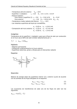 Colección de Problemas Propuestos y Resueltos de Transmisión de Calor



- Temperatura del aire exterior:      Text = 10°C
- Superficie 1 (radiador):      ε1 = 0.9      A1 = 3 m · 1.5 m = 4.5 m²
- Pared al exterior:
      Cara interior (superficie 2): ε 2 = 0.8     h2 = 3 W / m²·K     A 2 = 9 m²
      Cara exterior:                ε ext = 0.8 hext = 10 W / m²·K A ext = A 2
- Temperatura media radiante del exterior: Tmr,ext = 10°C
- Las restantes superficies del local son rerradiantes.

                                             e1 = 0.02 m;        k 1 = 1.0 W / m·K
- Composición del muro exterior: e2 = 0.25 m;                    k 2 = 0.7 W / m·K
                                             e3 = 0.02 m;        k 3 = 1.0 W / m·K

Incógnitas:
Temperatura de la superficie 1 (radiador), para que el flujo de calor por conducción
en el muro sea el 80% del calor emitido radiantemente por 1.

T1 ?    →     qcond = 0.8 qrad,1

Hipótesis:
- Régimen permanente
- Conducción unidimensional en el muro exterior
- Superficies isotermas, grises y difusas para el intercambio radiante

Esquema:

   qrad,ext                                   qrad,2
          qconv,ext    qcond    qconv,2




Desarrollo:

Balance de energía sobre las superficies interior (2) y exterior (s,ext) de acuerdo
con los sentidos de los flujos dibujados en el esquema:

                                           qconv,2 = qcond + qrad,2                  (1)
                                          qcond = qconv,ext + qrad,ext               (2)



Las ecuaciones de transferencia de cada uno de los flujos de calor son las
siguientes:

qconv,2 = h2 A 2 (Tint − T2 )




                                                        63
 