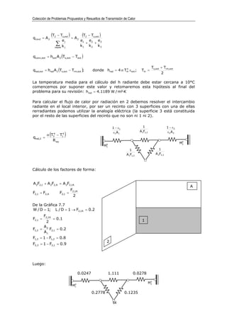 Colección de Problemas Propuestos y Resueltos de Transmisión de Calor




qcond = A 2
                  (T
                   2     − Ts,ext )
                                    = A2
                                          (T2 − Ts,ext )
                             ej          e1 e2 e3
                       ∑
                       capas kj
                                            +     +
                                         k1 k 2 k 3


qconv,ext = hext A 2 (Ts,ext − Text )

                                                                                               Ts,ext + Trm,ext
qrad,ext = hrad A 2 (Ts,ext − Trm,ext );                              3
                                                    donde hrad = 4 σ Tm ε ext ;       Tm =
                                                                                                       2

La temperatura media para el cálculo del h radiante debe estar cercana a 10°C
comencemos por suponer este valor y retomaremos esta hipótesis al final del
problema para su revisión: hrad = 4.1189 W / m²·K

Para calcular el flujo de calor por radiación en 2 debemos resolver el intercambio
radiante en el local interior, por ser un recinto con 3 superficies con una de ellas
rerradiantes podemos utilizar la analogía eléctrica (la superficie 3 está constituida
por el resto de las superficies del recinto que no son ni 1 ni 2).


                                                                 1 − ε1                1                     1 − ε2
                                                                                     A1F1,2
qrad,2 =
              (
              4    4
           σ T2 − T1          )                                   ε1 A 1                                     ε2 A 2

              R eq                                                                                                     0
                                                            0
                                                                                                                      M2
                                                           M1
                                                                              1                       1
                                                                           A 1F1,3                 A 2F2,3



Cálculo de los factores de forma:


A 2F2,1 + A 2F2,A = A 2F2,1A
                                                                                                                           A
                                   F2,1A
F2,1 = F2,A               F2,1 =
                                    2

De la Gráfica 7.7
W / D = 1; L / D = 1 → F2,1A = 0.2
         F2,1A
F2,1 =       = 0.1                                                                    1
         2
        A
F1,2   = 2 F2,1 = 0.2
        A1
F1,3 = 1 − F1,2 = 0.8
                                                             2
F2,3 = 1 − F2,1 = 0.9




Luego:

                                           0.0247               1.111           0.0278

                                                                                               0
                                     0
                                                                                              M2
                                    M1

                                                    0.2778                 0.1235

                                                                  64
 