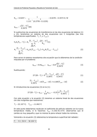 Colección de Problemas Propuestos y Resueltos de Transmisión de Calor




                                                1
R eq = 0.0247 +                                                        + 0.0278 = 0.3473 K / W
                          1           1
                             +
                        1.111 (0.2778 + 0.1235)


qrad,2 =
                4
                  (  4
             σ T2 − T1
                       [W]
                          )
              0.3473

Si sustituimos las ecuaciones de transferencia en las dos ecuaciones de balance (1)
y (2), tendremos un sistema de dos ecuaciones con 3 incógnitas (las tres
temperaturas superficiales: T1 , T2 y Ts,ext ).


h2 A 2 (Tint − T2 ) = A 2
                               (T2
                                                +
                                                        (
                                      − Ts,ext ) σ T2 − T1
                                                    4    4
                                                           (1)
                                                                  )
                                          ej        R eq
                                    ∑
                                    capas k j


A2
     (T
      2     − Ts,ext )
                       = hext A 2 (Ts,ext − Text ) + hradA 2 (Ts,ext − Trm,ext )                       (2)
               ej
          ∑
          capas   kj

Para cerrar el sistema necesitamos otra ecuación que la obtenemos de la condición
impuesta por el problema:


                                         qcond = 0.8 qrad,1 ;         qcond = 0.8
                                                                                        ( 4    4
                                                                                       σ T1 − T2   )   (3)
                                                                                        0.3473

Sustituyendo:


                                         27 (20 − T2 ) = 9
                                                                (T2   − Ts,ext )
                                                                                   +
                                                                                        ( 4    4
                                                                                       σ T2 − T1   )   (1)
                                                                 0.3971                 0.3473

                                (T   2   − Ts,ext )
                                                      = 10 (Ts,ext − 10 ) + 4.1189 (Ts,ext − 10 )      (2)
                                    0.3971

Si introducimos las ecuaciones (3) en la (1):

                                                               1                 (T − Ts,ext )
                          27 (20 − T2 ) = qcond −                 qcond = −0.25 9 2           
                                                              0.8                  0.3971 

Con esta ecuación y la ecuación (2) tenemos un sistema lineal de dos ecuaciones
con dos incógnitas que resolvemos:

T2 = 22.167 °C;               Ts,ext = 11.842 °C

En este punto deberíamos recalcular el coeficiente de película radiante con la nueva
temperatura media, si lo hacemos: hrad = 4.1592 W / m²·K observamos que el
cambio es muy pequeño y que no merece la pena rehacer todos los números.

Volviendo a la ecuación (3) obtenemos la temperatura superficial del radiador:

T1 = 311.354 K = 38.204 °C



                                                                      65
 