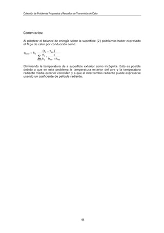 Colección de Problemas Propuestos y Resueltos de Transmisión de Calor




Comentarios:

Al plantear el balance de energía sobre la superficie (2) podríamos haber expresado
el flujo de calor por conducción como:


qcond = A 2
                    (T2 − Text )
                    ej             1
              ∑
              capas k j
                          +
                              hext + hrad

Eliminando la temperatura de a superficie exterior como incógnita. Esto es posible
debido a que en este problema la temperatura exterior del aire y la temperatura
radiante media exterior coinciden y a que el intercambio radiante puede expresarse
usando un coeficiente de película radiante.




                                                      66
 