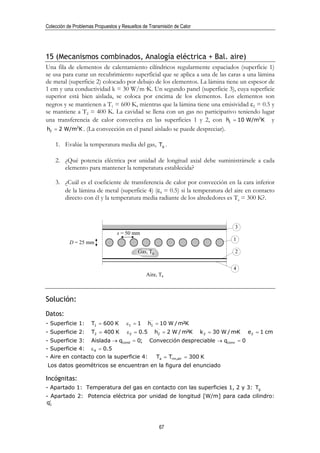 Colección de Problemas Propuestos y Resueltos de Transmisión de Calor




15 (Mecanismos combinados, Analogía eléctrica + Bal. aire)
Una fila de elementos de calentamiento cilíndricos regularmente espaciados (superficie 1)
se usa para curar un recubrimiento superficial que se aplica a una de las caras a una lámina
de metal (superficie 2) colocado por debajo de los elementos. La lámina tiene un espesor de
1 cm y una conductividad k = 30 W/m·K. Un segundo panel (superficie 3), cuya superficie
superior está bien aislada, se coloca por encima de los elementos. Los elementos son
negros y se mantienen a T1 = 600 K, mientras que la lámina tiene una emisividad ε2 = 0.5 y
se mantiene a T2 = 400 K. La cavidad se llena con un gas no participativo teniendo lugar
una transferencia de calor convectiva en las superficies 1 y 2, con h1 = 10 W/m2K y
h2 = 2 W/m2K . (La convección en el panel aislado se puede despreciar).

    1. Evalúe la temperatura media del gas, Tg .

    2. ¿Qué potencia eléctrica por unidad de longitud axial debe suministrársele a cada
       elemento para mantener la temperatura establecida?

    3. ¿Cuál es el coeficiente de transferencia de calor por convección en la cara inferior
       de la lámina de metal (superficie 4) (ε4 = 0.5) si la temperatura del aire en contacto
       directo con él y la temperatura media radiante de los alrededores es Ta = 300 K?.



                                                                                     3
                                 s = 50 mm
                                                                                     1
           D = 25 mm
                                           Gas, Tg                                   2


                                                                                     4
                                               Aire, Ta



Solución:
Datos:
- Superficie 1:      T1 = 600 K       ε1 = 1      h1 = 10 W / m²K
- Superficie 2:      T2 = 400 K       ε 2 = 0.5      h2 = 2 W / m²K     k 2 = 30 W / m·K   e2 = 1 cm
- Superficie 3: Aislada → qcond = 0; Convección despreciable → qconv = 0
- Superficie 4: ε 4 = 0.5
- Aire en contacto con la superficie 4: Ta = Trm,alr = 300 K
Los datos geométricos se encuentran en la figura del enunciado

Incógnitas:
- Apartado 1: Temperatura del gas en contacto con las superficies 1, 2 y 3: Tg
- Apartado 2: Potencia eléctrica por unidad de longitud [W/m] para cada cilindro:
q1′



                                                      67
 