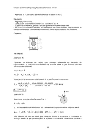 Colección de Problemas Propuestos y Resueltos de Transmisión de Calor



- Apartado 3: Coeficiente de transferencia de calor en 4: h4

Hipótesis:
- Régimen permanente
- Conducción unidimensional entre las superficies 2 y 4
- Superficies isotermas, grises y difusas para el intercambio radiante
- Al existir un número elevado de elementos de calentamiento, estudiaremos el
comportamiento de un elemento intermedio como representativo del problema.

Esquema:


                                           3
                       qCV1
                                           1

                        qCV2                   2


Desarrollo:

Apartado 1:

Tomamos un volumen de control que contenga solamente un elemento de
calentamiento, y realizamos un balance de energía sobre el gas de este volumen
(régimen permanente)

qCV1 + qCV2 = 0

h1 A1 (T1 − Tg ) + h2 A 2 (T2 − Tg ) = 0

Despejando la temperatura del gas de la ecuación anterior tenemos:

       h1A1 T1 + h2 A 2 T2 10·π·0.025·600 + 2·0.05·400
Tg =                      =                            = 577.411 K
         h1A1 + h2 A 2          10·π·0.025 + 2·0.05

Tg = 577.411 K
                                                                                    qRD1

Apartado 2:
                                                                        qCV1

Balance de energía sobre la superficie 1:                                      q1
q1 = q′ 1 + q′ 1
 ′    CV     RD


 ′
q1 : Potencia eléctrica consumida por cada elemento por unidad de longitud axial

q′ 1 = h1 πD1 (T1 − Tg ) = 10·π·0.025·(600 − 577 .411) = 17.741 W/m
 CV



Para calcular el flujo de calor por radiación sobre la superficie 1 utilizamos la
analogía eléctrica, ya que la superficie 3 puede considerarse rerradiante (aislada y




                                                      68
 