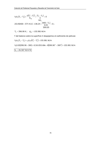 Colección de Problemas Propuestos y Resueltos de Transmisión de Calor




h2 A 2 (T2 − Tg ) +
                       (
                      σ T2 − T14
                         4
                                 )(T − T4 ) = 0
                                 + 2
                         R eq        e
                                    kA 4

2·0.05(400 − 577.411) − 138.24 +
                                          (400 − T4 ) = 0 ;
                                            0.01
                                           30·0.05

T4 = 398.96 K ;            q′ = 155.981 W/m
                            CD



Y del balance sobre la superficie 4 despejamos el coeficiente de película:

                             (       )
h4 A 4 (T4 − Ta ) + ε 4 A 4 σ T4 − Ta = 155 .981 W/m
                               4    4




                                                   (                    )
h4 0.05(398.96 − 300 ) + 0.5·0.05·5.68e − 8 398.96 4 − 300 4 = 155.981 W/m

h4 = 26.587 W/m²K




                                                       70
 