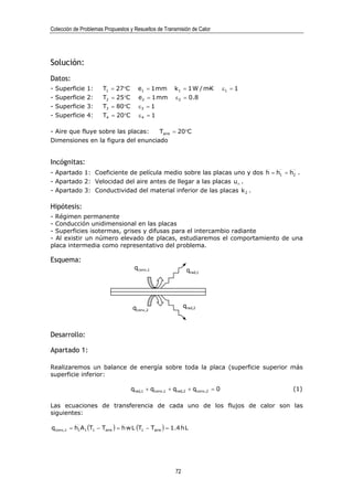Colección de Problemas Propuestos y Resueltos de Transmisión de Calor




Solución:
Datos:
-   Superficie   1:   T1 = 27°C       e1 = 1 mm       k 1 = 1 W / m·K        ε1 = 1
-   Superficie   2:   T2 = 25°C       e2 = 1 mm        ε 2 = 0.8
-   Superficie   3:   T3 = 80°C       ε3 = 1
-   Superficie   4:   T4 = 20°C       ε4 = 1

- Aire que fluye sobre las placas:  Taire = 20°C
Dimensiones en la figura del enunciado


Incógnitas:
- Apartado 1: Coeficiente de película medio sobre las placas uno y dos h = h1 = h2 .
- Apartado 2: Velocidad del aire antes de llegar a las placas u∞ .
- Apartado 3: Conductividad del material inferior de las placas k 2 .

Hipótesis:
- Régimen permanente
- Conducción unidimensional en las placas
- Superficies isotermas, grises y difusas para el intercambio radiante
- Al existir un número elevado de placas, estudiaremos el comportamiento de una
placa intermedia como representativo del problema.

Esquema:
                                    qconv,1                  qrad,1




                                    qconv,2                 qrad,2



Desarrollo:

Apartado 1:

Realizaremos un balance de energía sobre toda la placa (superficie superior más
superficie inferior:

                                   qrad,1 + qconv,1 + qrad,2 + qconv,2 = 0            (1)

Las ecuaciones de transferencia de cada uno de los flujos de calor son las
siguientes:

qconv,1 = h1 A1 (T1 − Taire ) = h w L (T1 − Taire ) = 1.4 h L




                                                       72
 
