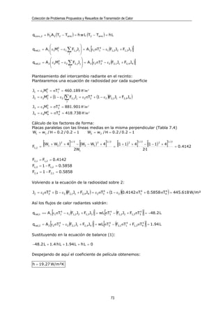 Colección de Problemas Propuestos y Resueltos de Transmisión de Calor



qconv,2 = h2 A 2 (T2 − Taire ) = h w L (T2 − Taire ) = h L


                                   
            
                 0
                                    
                                               4
                                                   [
qrad,1 = A1  ε1M1 − ε1 ∑ F1, j J j  = A1 ε1σT1 − ε1 (F1,2 J2 + F1,3 J3 )                    ]
                       j           
                                           
qrad,2 = A 2  ε 2M2 − ε 2
             
                   0
                                   ∑F       
                                       2, j j          [
                                          J  = A 2 ε 2 σT2 − ε 2 (F2,1 J1 + F2,4 J4 )
                                                          4
                                                                                                  ]
                                  j        

Planteamiento del intercambio radiante en el recinto:
Plantearemos una ecuación de radiosidad por cada superficie

J1 = ε1M1 = σT14 = 460 .189 W/m²
        0


J2 = ε 2M2 + (1 − ε2 )∑ F2, j J j = ε 2 σT2 + (1 − ε 2 )(F2,1J1 + F2,4 J4 )
         0                                4

                               j
           0           4
J3 = ε 3M = σT = 881 .901 W/m²
           3           3

J4 = ε 4M0 = σT4 = 418 .738 W/m²
         4
               4




Cálculo de los factores de forma:
Placas paralelas con las líneas medias en la misma perpendicular (Tabla 7.4)
W1 = w1 / H = 0.2 / 0.2 = 1   W2 = w2 / H = 0.2 / 0.2 = 1


F1,2   =
         [(W
           1   + W2 ) + 4
                           2
                                   ]
                                   1/2
                                           [
                                        − (W2 − W1 ) + 4
                                                               2
                                                                       ]
                                                                       1/2

                                                                             =
                                                                               [(1 + 1)   2
                                                                                              +4      ]
                                                                                                      1/2
                                                                                                                    [
                                                                                                           − (1 − 1) + 4
                                                                                                                        2
                                                                                                                            ]
                                                                                                                            1/2

                                                                                                                                  = 0.4142
                                       2W1                                                                2·1

F2,1 = F1,2 = 0.4142
F1,3 = 1 − F1,2 = 0.5858
F2,4 = 1 − F2,1 = 0.5858

Volviendo a la ecuación de la radiosidad sobre 2:

          4                                       4                      4
                                                                                    (
J2 = ε2 σT2 + (1 − ε2 )(F2,1J1 + F2,4 J4 ) = ε2 σT2 + (1 − ε2 ) 0.4142 σT1 + 0.5858 σT4 = 445.618 W/m²
                                                                                      4
                                                                                                                            )
Así los flujos de calor radiantes valdrán:

                 4
                   [                                4
                                                           ]       [     4
                                                                                (
qrad,1 == A1 ε1σT1 − ε1 (F1,2 J2 + F1,3 J3 ) = wL σT1 − F1,2 J2 + F1,3 σT3 = −48.2 L                      )]
               [                                       ]           [            (
qrad,2 = A 2 ε 2 σT2 − ε 2 (F2,1 J1 + F2,4 J4 ) = wL σT2 − F2,1σT1 + F1,3 σT4 = 1.94 L
                   4                                   4         4          4
                                                                                                               )]
Sustituyendo en la ecuación de balance (1):

−48.2 L + 1.4 h L + 1.94 L + h L = 0

Despejando de aquí el coeficiente de película obtenemos:

h = 19.27 W/m²K




                                                                           73
 