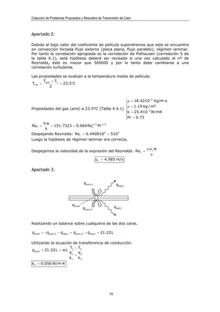 Colección de Problemas Propuestos y Resueltos de Transmisión de Calor



Apartado 2:

Debido al bajo valor del coeficiente de película supondremos que este se encuentra
en convección forzada flujo externo (placa plana, flujo paralelo), régimen laminar.
Por tanto la correlación apropiada es la correlación de Polhausen (correlación 5 de
la tabla 6.1), está hipótesis deberá ser revisada si una vez calculado el nº de
Reynolds, éste es mayor que 500000 y por lo tanto debe cambiarse a una
correlación turbulenta.

Las propiedades se evalúan a la temperatura media de película:
      T    + T1
Tmp = aire      = 23.5°C
          2


                                                  µ = 18.42·10 −6 kg/m·s
                                                  
                                                  ρ = 1.19 kg / m³
Propiedades del gas (aire) a 23.5°C (Tabla 4.4.1)            −3
                                                  k = 25.4·10 W/mK
                                                  Pr = 0.73
                                                  
      hw
NuL =    = 151.7323 = 0.664 Re1 / 2 Pr 1 / 3
                                L
       k
Despejando Reynolds: ReL = 6.4408·10 4 < 5·105
Luego la hipótesis de régimen laminar era correcta.

                                                                        ρ u∞ w
Despejemos la velocidad de la expresión del Reynolds: ReL =
                                                                           µ
                                              u∞ = 4.985 m/s

Apartado 3:

                                    qconv,1                 qrad,1




                            qcond
                                    qconv,2                qrad,2



Realizando un balance sobre cualquiera de las dos caras.

qcond = −qconv,1 − qrad,1 = qconv,2 − qrad,2 = 21.22 L

Utilizando la ecuación de transferencia de conducción.
                      T − T2
qcond = 21.22 L = w L 1
                     e1 e2
                        +
                     k1 k 2
k 2 = 0.056 W/m·K




                                                      74
 