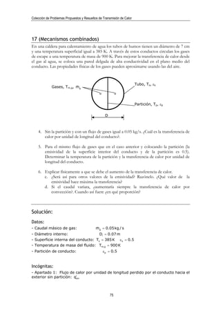 Colección de Problemas Propuestos y Resueltos de Transmisión de Calor




17 (Mecanismos combinados)
En una caldera para calentamiento de agua los tubos de humos tienen un diámetro de 7 cm
y una temperatura superficial igual a 385 K. A través de estos conductos circulan los gases
de escape a una temperatura de masa de 900 K. Para mejorar la transferencia de calor desde
el gas al agua, se coloca una pared delgada de alta conductividad en el plano medio del
conducto. Las propiedades físicas de los gases pueden aproximarse usando las del aire.


                                                                        Tubo, Ts, εs
             Gases, Tm,g, mg
                          &



                                                                        Partición, Tp, εp


                                                  D



    4. Sin la partición y con un flujo de gases igual a 0.05 kg/s. ¿Cuál es la transferencia de
       calor por unidad de longitud del conducto?.

    5. Para el mismo flujo de gases que en el caso anterior y colocando la partición (la
       emisividad de la superficie interior del conducto y de la partición es 0.5).
       Determinar la temperatura de la partición y la transferencia de calor por unidad de
       longitud del conducto.

    6. Explicar físicamente a que se debe el aumento de la transferencia de calor.
       c. ¿Será así para otros valores de la emisividad? Razónelo. ¿Qué valor de la
          emisividad hace máxima la transferencia?
       d. Si el caudal variara, ¿aumentaría siempre la transferencia de calor por
          convección?. Cuando así fuere ¿en qué proporción?



Solución:
Datos:
- Caudal másico de gas:                     mg = 0.05 kg / s
                                            &
- Diámetro interno:                  Di = 0.07 m
- Superficie interna del conducto: Ts = 385 K ε s = 0.5
- Temperatura de masa del fluido: Tm,g = 900 K
- Partición de conducto:                         εp = 0.5



Incógnitas:
- Apartado 1: Flujo de calor por unidad de longitud perdido por el conducto hacia el
exterior sin partición: q′
                         sin




                                                      75
 