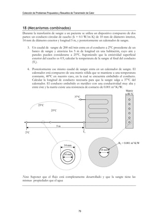 Colección de Problemas Propuestos y Resueltos de Transmisión de Calor




18 (Mecanismos combinados)
Durante la transfusión de sangre a un paciente se utiliza un dispositivo compuesto de dos
partes: un conducto circular de caucho (k = 0.1 W/m K) de 10 mm de diámetro interior,
14 mm de diámetro exterior y longitud 5 m, y posteriormente un calentador de sangre.

    3. Un caudal de sangre de 200 ml/min entra en el conducto a 2°C procedente de un
       banco de sangre y atraviesa los 5 m de longitud en una habitación, cuyo aire y
       paredes pueden considerarse a 25°C. Suponiendo que la emisividad superficial
       exterior del caucho es 0.9, calcular la temperatura de la sangre al final del conducto
       (Ts).

    4. Posteriormente ese mismo caudal de sangre entra en un calentador de sangre. El
       calentador está compuesto de una matriz sólida que se mantiene a una temperatura
       constante, 40°C en nuestro caso, en la cual se encuentra embebido el conducto.
       Calcular la longitud de conducto necesaria para que la sangre salga a 37°C del
       calentador. El conducto embebido es metálico con una conductividad muy alta y
       entre éste y la matriz existe una resistencia de contacto de 0.001 m² K/W.
                                                                                     Matriz
                                                                                     a 40 °C
                                                  37°C


               25°C
                           25°C




                                5m

  2°C                                                      Ts



                                                                                RC = 0.001 m² K/W
                                       14 mm
                                                                        10 mm
                                       10 mm




Nota: Suponer que el flujo está completamente desarrollado y que la sangre tiene las
mismas propiedades que el agua




                                                      79
 