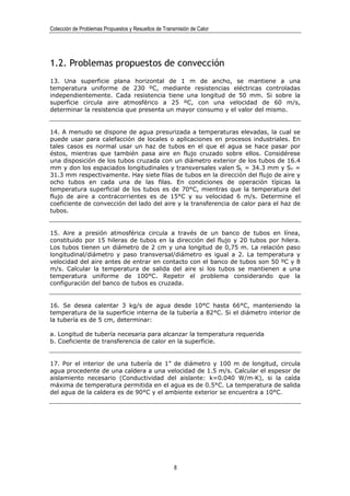 Colección de Problemas Propuestos y Resueltos de Transmisión de Calor




1.2. Problemas propuestos de convección
13. Una superficie plana horizontal de 1 m de ancho, se mantiene a una
temperatura uniforme de 230 ºC, mediante resistencias eléctricas controladas
independientemente. Cada resistencia tiene una longitud de 50 mm. Si sobre la
superficie circula aire atmosférico a 25 ºC, con una velocidad de 60 m/s,
determinar la resistencia que presenta un mayor consumo y el valor del mismo.


14. A menudo se dispone de agua presurizada a temperaturas elevadas, la cual se
puede usar para calefacción de locales o aplicaciones en procesos industriales. En
tales casos es normal usar un haz de tubos en el que el agua se hace pasar por
éstos, mientras que también pasa aire en flujo cruzado sobre ellos. Considérese
una disposición de los tubos cruzada con un diámetro exterior de los tubos de 16.4
mm y don los espaciados longitudinales y transversales valen SL = 34.3 mm y ST =
31.3 mm respectivamente. Hay siete filas de tubos en la dirección del flujo de aire y
ocho tubos en cada una de las filas. En condiciones de operación típicas la
temperatura superficial de los tubos es de 70°C, mientras que la temperatura del
flujo de aire a contracorrientes es de 15°C y su velocidad 6 m/s. Determine el
coeficiente de convección del lado del aire y la transferencia de calor para el haz de
tubos.


15. Aire a presión atmosférica circula a través de un banco de tubos en línea,
constituido por 15 hileras de tubos en la dirección del flujo y 20 tubos por hilera.
Los tubos tienen un diámetro de 2 cm y una longitud de 0,75 m. La relación paso
longitudinal/diámetro y paso transversal/diámetro es igual a 2. La temperatura y
velocidad del aire antes de entrar en contacto con el banco de tubos son 50 ºC y 8
m/s. Calcular la temperatura de salida del aire si los tubos se mantienen a una
temperatura uniforme de 100°C. Repetir el problema considerando que la
configuración del banco de tubos es cruzada.


16. Se desea calentar 3 kg/s de agua desde 10°C hasta 66°C, manteniendo la
temperatura de la superficie interna de la tubería a 82°C. Si el diámetro interior de
la tubería es de 5 cm, determinar:

a. Longitud de tubería necesaria para alcanzar la temperatura requerida
b. Coeficiente de transferencia de calor en la superficie.


17. Por el interior de una tubería de 1” de diámetro y 100 m de longitud, circula
agua procedente de una caldera a una velocidad de 1.5 m/s. Calcular el espesor de
aislamiento necesario (Conductividad del aislante: k=0.040 W/m·K), si la caída
máxima de temperatura permitida en el agua es de 0.5°C. La temperatura de salida
del agua de la caldera es de 90°C y el ambiente exterior se encuentra a 10°C.




                                                      8
 