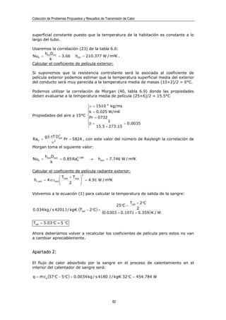 Colección de Problemas Propuestos y Resueltos de Transmisión de Calor



superficial constante puesto que la temperatura de la habitación es constante a lo
largo del tubo.

Usaremos la correlación (23) de la tabla 6.6:
       h D
NuD = int int = 3.66 hint = 210.377 W / m²K .
         k
Calcular el coeficiente de película exterior:

Si suponemos que la resistencia controlante será la asociada al coeficiente de
película exterior podemos estimar que la temperatura superficial media del exterior
del conducto será muy parecida a la temperatura media de masas (10+2)/2 = 6°C.

Podemos utilizar la correlación de Morgan (40, tabla 6.9) donde las propiedades
deben evaluarse a la temperatura media de película (25+6)/2 = 15.5°C

                            υ = 15·10 −6 kg/ms
                            
                            k = 0.025 W/mK
Propiedades del aire a 15°C 
                             Pr = 0732
                                       1
                            β =                = 0.0035
                                15.5 + 273.15

     g β ∆T D3
RaD =        ext
                 Pr = 5824 , con este valor del número de Rayleigh la correlación de
          υ2
Morgan toma el siguiente valor:

           hextDext
NuD =               = 0.85 RaD.188
                             0
                                            →    hext = 7.746 W / m²K
              k

Calcular el coeficiente de película radiante exterior:
                                       3
                        Thab + Tsup   
 hr ,ext   = 4 σ ε ext 
                       
                                        = 4.91 W / m²K
                                       
                             2        

Volvemos a la ecuación (1) para calcular la temperatura de salida de la sangre:

                                                                   Tsal + 2°C
                                                              25°C −
0.034 kg / s 4201 J / kg·K (Tsal           − 2°C ) =                    2
                                                     (0.0303 + 0.1071 + 0.359) K / W
Tsal = 5.03°C ≈ 5 °C

Ahora deberíamos volver a recalcular los coeficientes de película pero estos no van
a cambiar apreciablemente.


Apartado 2:

El flujo de calor absorbido por la sangre en el proceso de calentamiento en el
interior del calentador de sangre será:

q = m cp (37°C − 5°C ) = 0.0034 kg / s 4180 J / kg·K 32°C = 454.784 W
    &




                                                         82
 